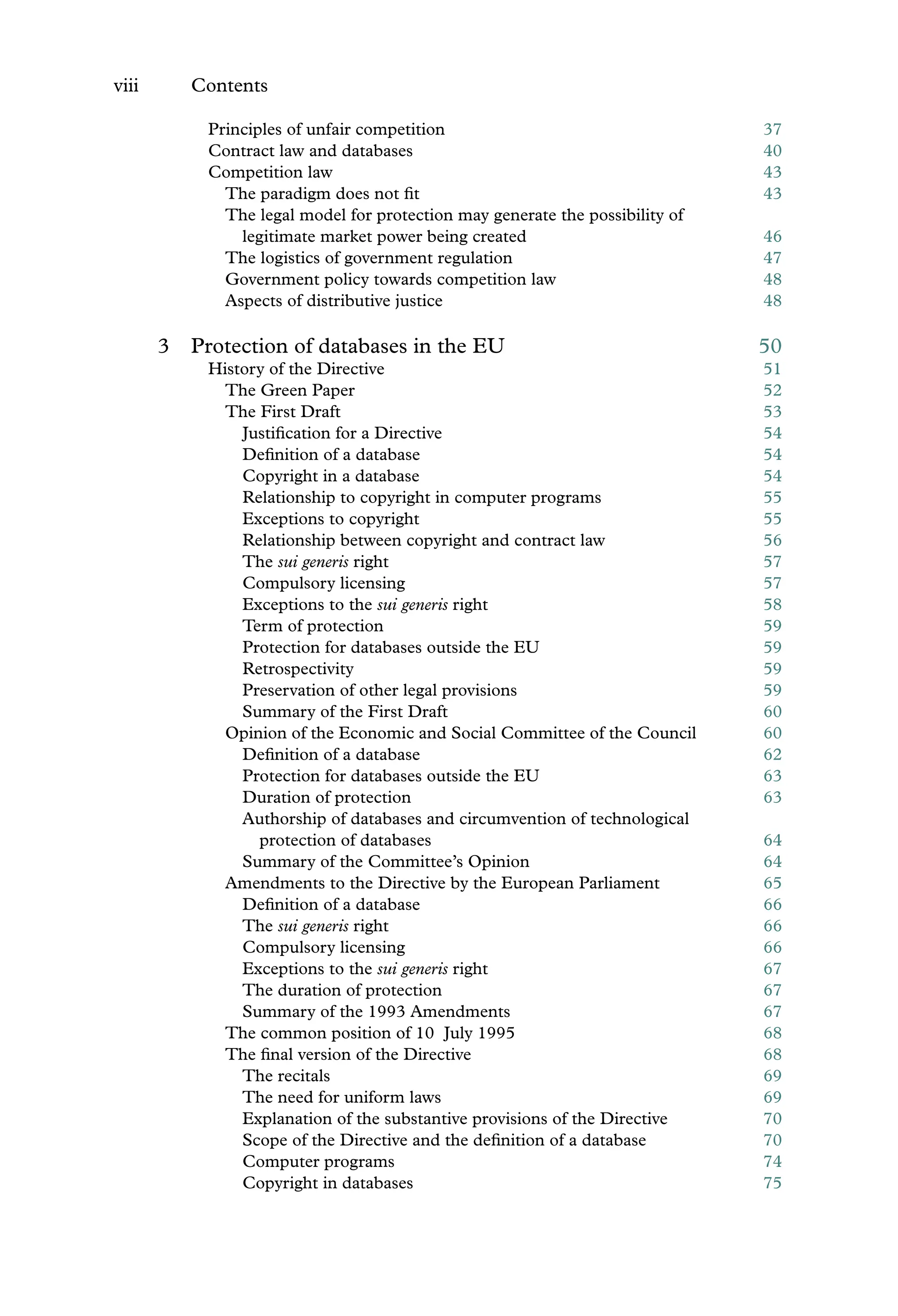 viii Contents
Principles of unfair competition 37
Contract law and databases 40
Competition law 43
The paradigm does not ﬁt 43
The legal model for protection may generate the possibility of
legitimate market power being created 46
The logistics of government regulation 47
Government policy towards competition law 48
Aspects of distributive justice 48
3 Protection of databases in the EU 50
History of the Directive 51
The Green Paper 52
The First Draft 53
Justiﬁcation for a Directive 54
Deﬁnition of a database 54
Copyright in a database 54
Relationship to copyright in computer programs 55
Exceptions to copyright 55
Relationship between copyright and contract law 56
The sui generis right 57
Compulsory licensing 57
Exceptions to the sui generis right 58
Term of protection 59
Protection for databases outside the EU 59
Retrospectivity 59
Preservation of other legal provisions 59
Summary of the First Draft 60
Opinion of the Economic and Social Committee of the Council 60
Deﬁnition of a database 62
Protection for databases outside the EU 63
Duration of protection 63
Authorship of databases and circumvention of technological
protection of databases 64
Summary of the Committee’s Opinion 64
Amendments to the Directive by the European Parliament 65
Deﬁnition of a database 66
The sui generis right 66
Compulsory licensing 66
Exceptions to the sui generis right 67
The duration of protection 67
Summary of the 1993 Amendments 67
The common position of 10 July 1995 68
The ﬁnal version of the Directive 68
The recitals 69
The need for uniform laws 69
Explanation of the substantive provisions of the Directive 70
Scope of the Directive and the deﬁnition of a database 70
Computer programs 74
Copyright in databases 75
 