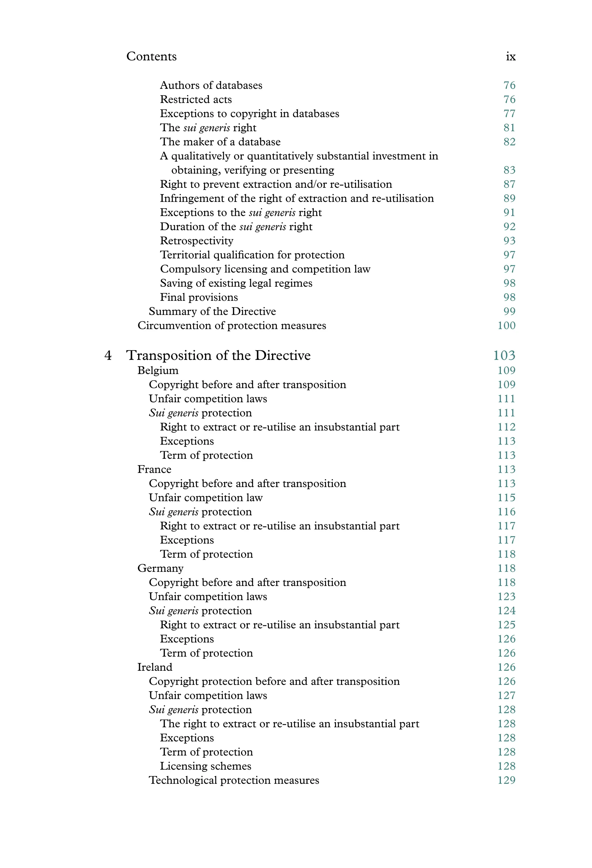 Contents ix
Authors of databases 76
Restricted acts 76
Exceptions to copyright in databases 77
The sui generis right 81
The maker of a database 82
A qualitatively or quantitatively substantial investment in
obtaining, verifying or presenting 83
Right to prevent extraction and/or re-utilisation 87
Infringement of the right of extraction and re-utilisation 89
Exceptions to the sui generis right 91
Duration of the sui generis right 92
Retrospectivity 93
Territorial qualiﬁcation for protection 97
Compulsory licensing and competition law 97
Saving of existing legal regimes 98
Final provisions 98
Summary of the Directive 99
Circumvention of protection measures 100
4 Transposition of the Directive 103
Belgium 109
Copyright before and after transposition 109
Unfair competition laws 111
Sui generis protection 111
Right to extract or re-utilise an insubstantial part 112
Exceptions 113
Term of protection 113
France 113
Copyright before and after transposition 113
Unfair competition law 115
Sui generis protection 116
Right to extract or re-utilise an insubstantial part 117
Exceptions 117
Term of protection 118
Germany 118
Copyright before and after transposition 118
Unfair competition laws 123
Sui generis protection 124
Right to extract or re-utilise an insubstantial part 125
Exceptions 126
Term of protection 126
Ireland 126
Copyright protection before and after transposition 126
Unfair competition laws 127
Sui generis protection 128
The right to extract or re-utilise an insubstantial part 128
Exceptions 128
Term of protection 128
Licensing schemes 128
Technological protection measures 129
 