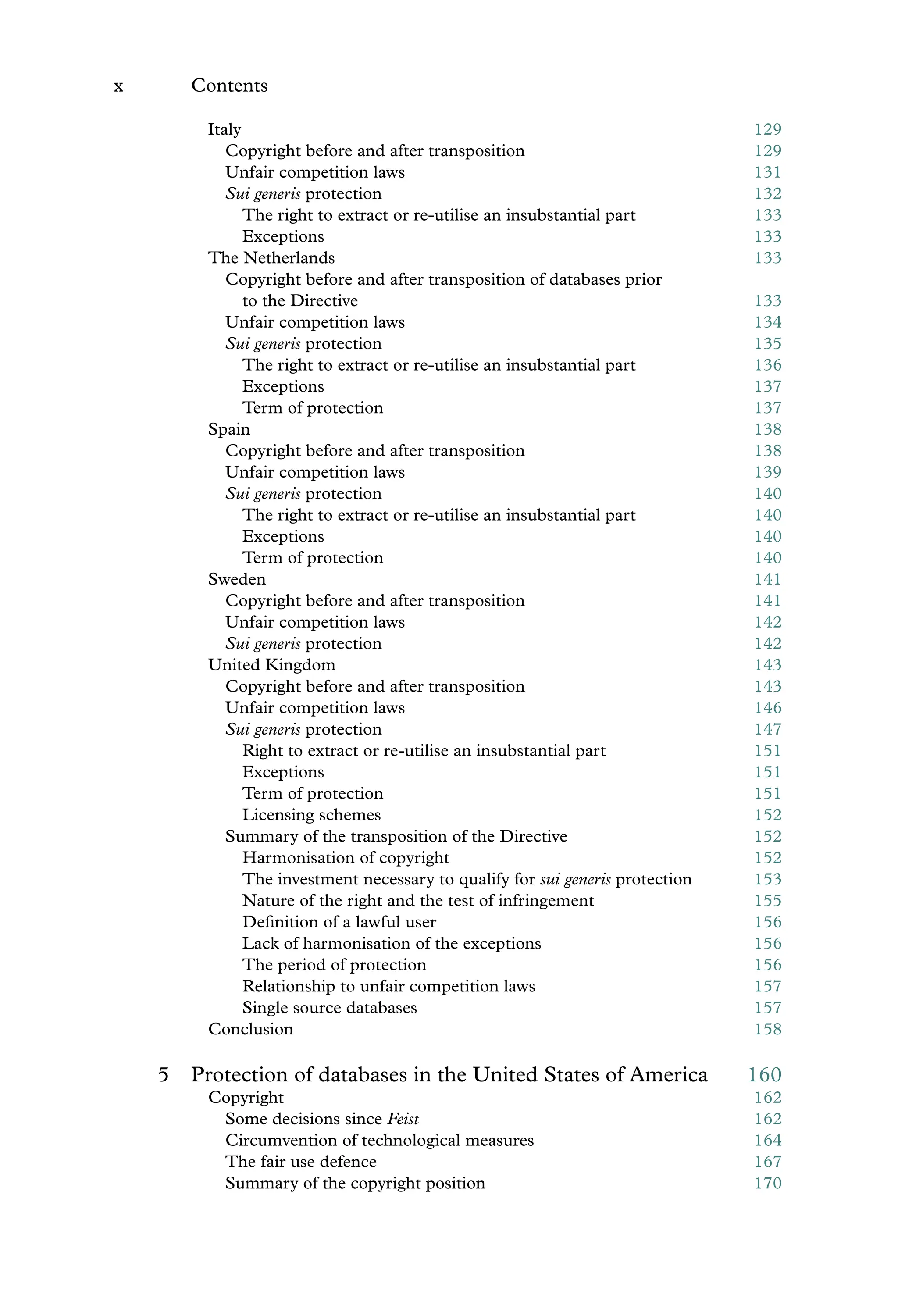 x Contents
Italy 129
Copyright before and after transposition 129
Unfair competition laws 131
Sui generis protection 132
The right to extract or re-utilise an insubstantial part 133
Exceptions 133
The Netherlands 133
Copyright before and after transposition of databases prior
to the Directive 133
Unfair competition laws 134
Sui generis protection 135
The right to extract or re-utilise an insubstantial part 136
Exceptions 137
Term of protection 137
Spain 138
Copyright before and after transposition 138
Unfair competition laws 139
Sui generis protection 140
The right to extract or re-utilise an insubstantial part 140
Exceptions 140
Term of protection 140
Sweden 141
Copyright before and after transposition 141
Unfair competition laws 142
Sui generis protection 142
United Kingdom 143
Copyright before and after transposition 143
Unfair competition laws 146
Sui generis protection 147
Right to extract or re-utilise an insubstantial part 151
Exceptions 151
Term of protection 151
Licensing schemes 152
Summary of the transposition of the Directive 152
Harmonisation of copyright 152
The investment necessary to qualify for sui generis protection 153
Nature of the right and the test of infringement 155
Deﬁnition of a lawful user 156
Lack of harmonisation of the exceptions 156
The period of protection 156
Relationship to unfair competition laws 157
Single source databases 157
Conclusion 158
5 Protection of databases in the United States of America 160
Copyright 162
Some decisions since Feist 162
Circumvention of technological measures 164
The fair use defence 167
Summary of the copyright position 170
 