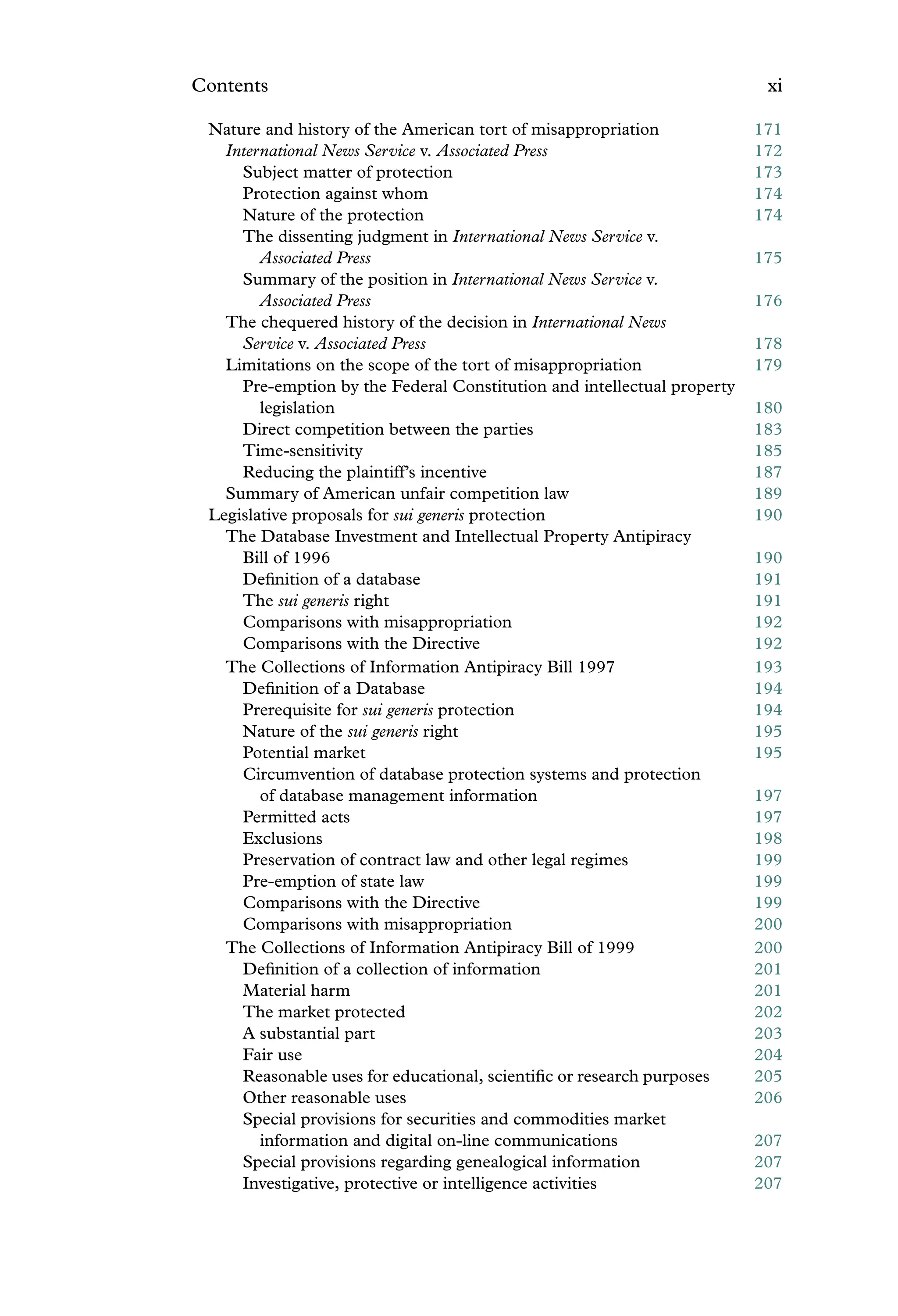 Contents xi
Nature and history of the American tort of misappropriation 171
International News Service v. Associated Press 172
Subject matter of protection 173
Protection against whom 174
Nature of the protection 174
The dissenting judgment in International News Service v.
Associated Press 175
Summary of the position in International News Service v.
Associated Press 176
The chequered history of the decision in International News
Service v. Associated Press 178
Limitations on the scope of the tort of misappropriation 179
Pre-emption by the Federal Constitution and intellectual property
legislation 180
Direct competition between the parties 183
Time-sensitivity 185
Reducing the plaintiff’s incentive 187
Summary of American unfair competition law 189
Legislative proposals for sui generis protection 190
The Database Investment and Intellectual Property Antipiracy
Bill of 1996 190
Deﬁnition of a database 191
The sui generis right 191
Comparisons with misappropriation 192
Comparisons with the Directive 192
The Collections of Information Antipiracy Bill 1997 193
Deﬁnition of a Database 194
Prerequisite for sui generis protection 194
Nature of the sui generis right 195
Potential market 195
Circumvention of database protection systems and protection
of database management information 197
Permitted acts 197
Exclusions 198
Preservation of contract law and other legal regimes 199
Pre-emption of state law 199
Comparisons with the Directive 199
Comparisons with misappropriation 200
The Collections of Information Antipiracy Bill of 1999 200
Deﬁnition of a collection of information 201
Material harm 201
The market protected 202
A substantial part 203
Fair use 204
Reasonable uses for educational, scientiﬁc or research purposes 205
Other reasonable uses 206
Special provisions for securities and commodities market
information and digital on-line communications 207
Special provisions regarding genealogical information 207
Investigative, protective or intelligence activities 207
 