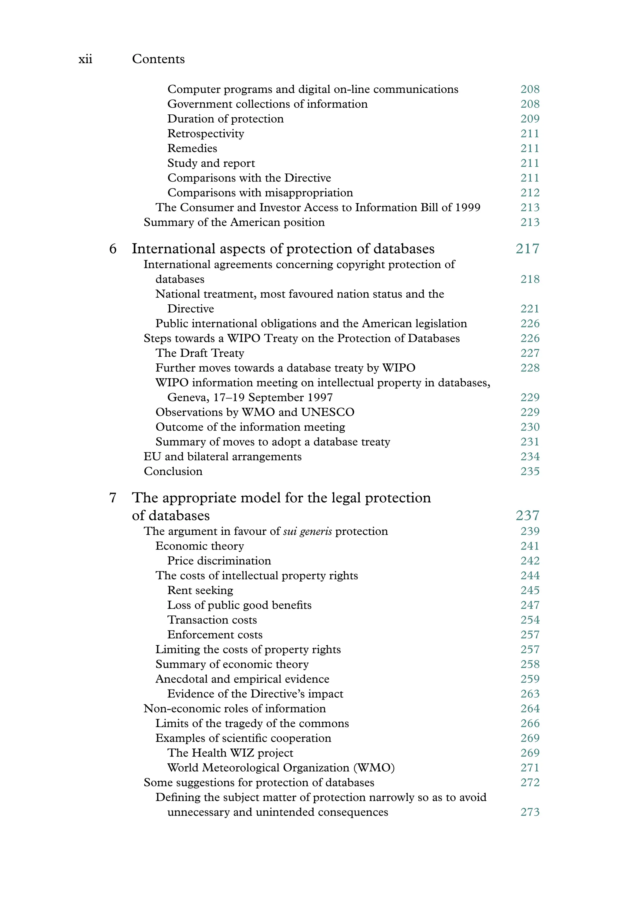xii Contents
Computer programs and digital on-line communications 208
Government collections of information 208
Duration of protection 209
Retrospectivity 211
Remedies 211
Study and report 211
Comparisons with the Directive 211
Comparisons with misappropriation 212
The Consumer and Investor Access to Information Bill of 1999 213
Summary of the American position 213
6 International aspects of protection of databases 217
International agreements concerning copyright protection of
databases 218
National treatment, most favoured nation status and the
Directive 221
Public international obligations and the American legislation 226
Steps towards a WIPO Treaty on the Protection of Databases 226
The Draft Treaty 227
Further moves towards a database treaty by WIPO 228
WIPO information meeting on intellectual property in databases,
Geneva, 17–19 September 1997 229
Observations by WMO and UNESCO 229
Outcome of the information meeting 230
Summary of moves to adopt a database treaty 231
EU and bilateral arrangements 234
Conclusion 235
7 The appropriate model for the legal protection
of databases 237
The argument in favour of sui generis protection 239
Economic theory 241
Price discrimination 242
The costs of intellectual property rights 244
Rent seeking 245
Loss of public good beneﬁts 247
Transaction costs 254
Enforcement costs 257
Limiting the costs of property rights 257
Summary of economic theory 258
Anecdotal and empirical evidence 259
Evidence of the Directive’s impact 263
Non-economic roles of information 264
Limits of the tragedy of the commons 266
Examples of scientiﬁc cooperation 269
The Health WIZ project 269
World Meteorological Organization (WMO) 271
Some suggestions for protection of databases 272
Deﬁning the subject matter of protection narrowly so as to avoid
unnecessary and unintended consequences 273
 