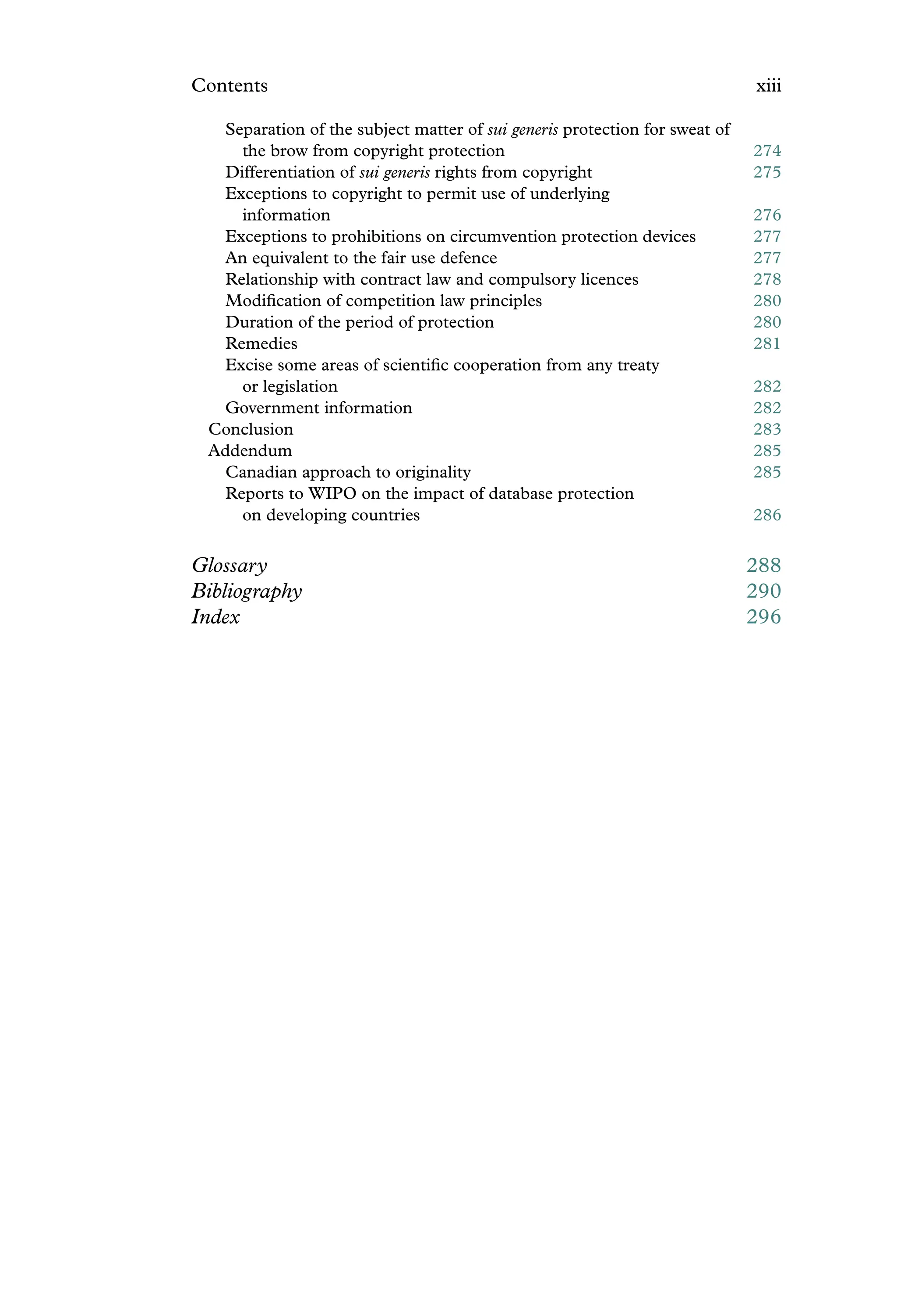 Contents xiii
Separation of the subject matter of sui generis protection for sweat of
the brow from copyright protection 274
Differentiation of sui generis rights from copyright 275
Exceptions to copyright to permit use of underlying
information 276
Exceptions to prohibitions on circumvention protection devices 277
An equivalent to the fair use defence 277
Relationship with contract law and compulsory licences 278
Modiﬁcation of competition law principles 280
Duration of the period of protection 280
Remedies 281
Excise some areas of scientiﬁc cooperation from any treaty
or legislation 282
Government information 282
Conclusion 283
Addendum 285
Canadian approach to originality 285
Reports to WIPO on the impact of database protection
on developing countries 286
Glossary 288
Bibliography 290
Index 296
 