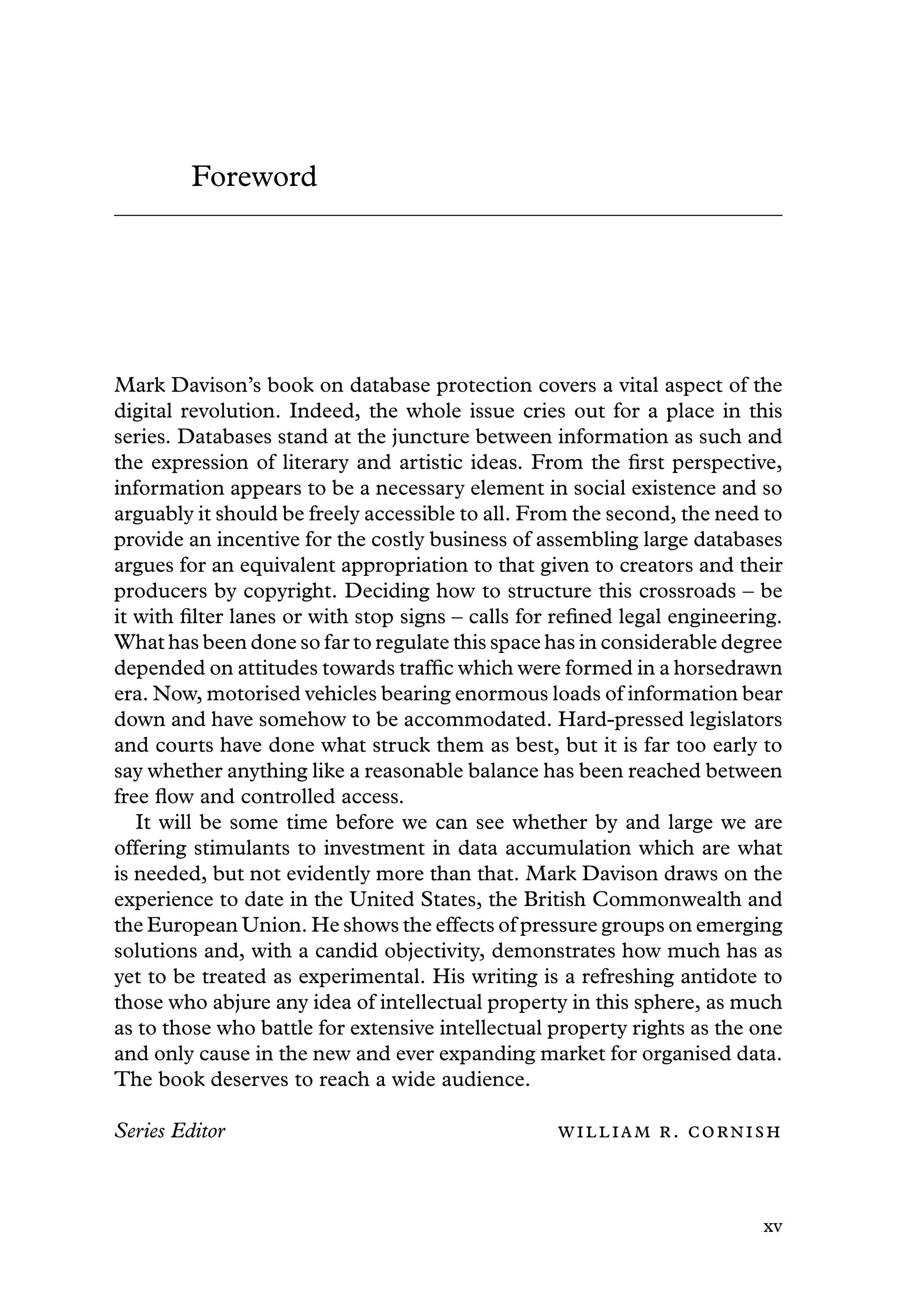 Foreword
Mark Davison’s book on database protection covers a vital aspect of the
digital revolution. Indeed, the whole issue cries out for a place in this
series. Databases stand at the juncture between information as such and
the expression of literary and artistic ideas. From the ﬁrst perspective,
information appears to be a necessary element in social existence and so
arguably it should be freely accessible to all. From the second, the need to
provide an incentive for the costly business of assembling large databases
argues for an equivalent appropriation to that given to creators and their
producers by copyright. Deciding how to structure this crossroads – be
it with ﬁlter lanes or with stop signs – calls for reﬁned legal engineering.
What has been done so far to regulate this space has in considerable degree
depended on attitudes towards trafﬁc which were formed in a horsedrawn
era. Now, motorised vehicles bearing enormous loads of information bear
down and have somehow to be accommodated. Hard-pressed legislators
and courts have done what struck them as best, but it is far too early to
say whether anything like a reasonable balance has been reached between
free ﬂow and controlled access.
It will be some time before we can see whether by and large we are
offering stimulants to investment in data accumulation which are what
is needed, but not evidently more than that. Mark Davison draws on the
experience to date in the United States, the British Commonwealth and
the European Union. He shows the effects of pressure groups on emerging
solutions and, with a candid objectivity, demonstrates how much has as
yet to be treated as experimental. His writing is a refreshing antidote to
those who abjure any idea of intellectual property in this sphere, as much
as to those who battle for extensive intellectual property rights as the one
and only cause in the new and ever expanding market for organised data.
The book deserves to reach a wide audience.
Series Editor  . 
xv
 