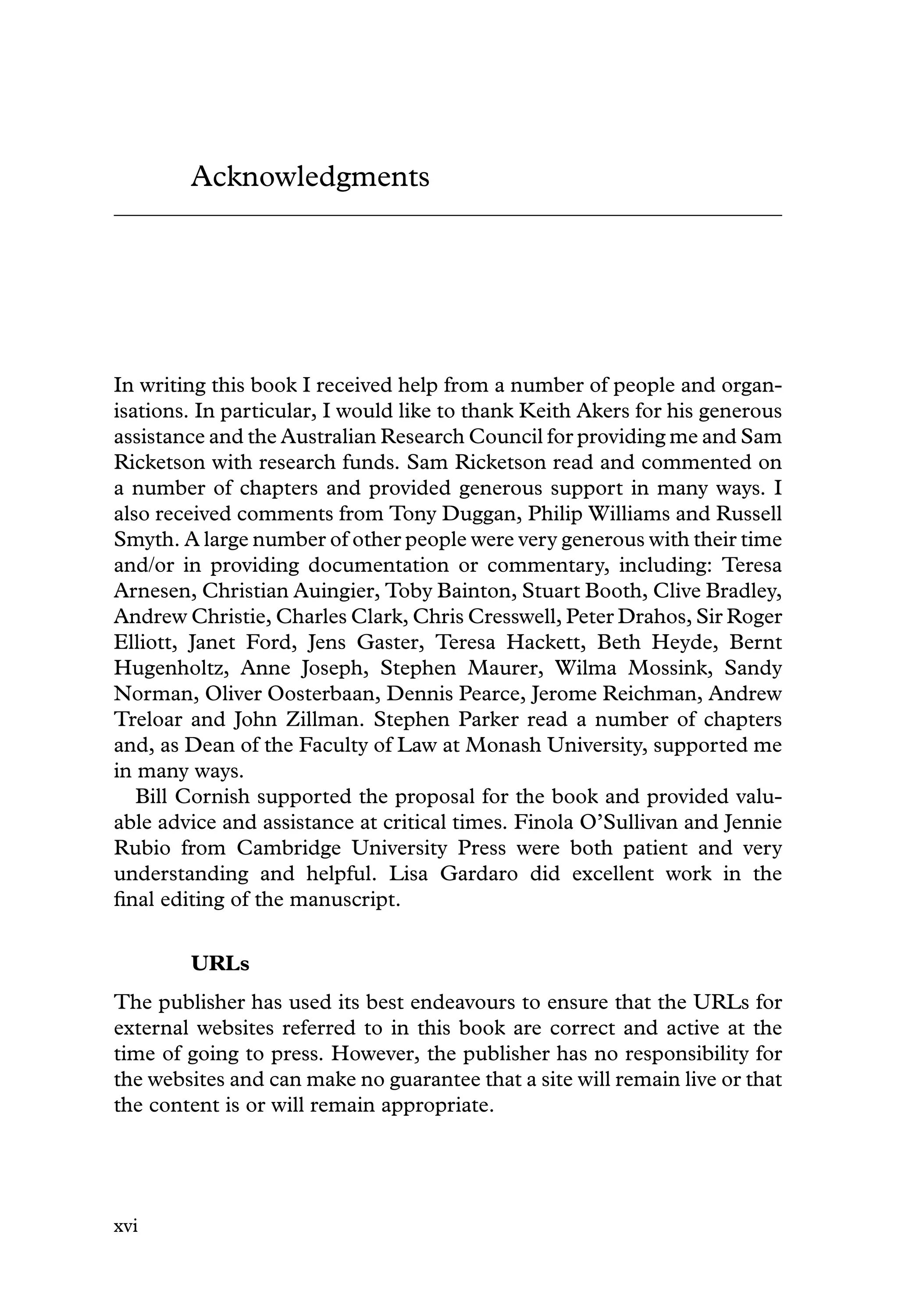 Acknowledgments
In writing this book I received help from a number of people and organ-
isations. In particular, I would like to thank Keith Akers for his generous
assistance and the Australian Research Council for providing me and Sam
Ricketson with research funds. Sam Ricketson read and commented on
a number of chapters and provided generous support in many ways. I
also received comments from Tony Duggan, Philip Williams and Russell
Smyth. A large number of other people were very generous with their time
and/or in providing documentation or commentary, including: Teresa
Arnesen, Christian Auingier, Toby Bainton, Stuart Booth, Clive Bradley,
Andrew Christie, Charles Clark, Chris Cresswell, Peter Drahos, Sir Roger
Elliott, Janet Ford, Jens Gaster, Teresa Hackett, Beth Heyde, Bernt
Hugenholtz, Anne Joseph, Stephen Maurer, Wilma Mossink, Sandy
Norman, Oliver Oosterbaan, Dennis Pearce, Jerome Reichman, Andrew
Treloar and John Zillman. Stephen Parker read a number of chapters
and, as Dean of the Faculty of Law at Monash University, supported me
in many ways.
Bill Cornish supported the proposal for the book and provided valu-
able advice and assistance at critical times. Finola O’Sullivan and Jennie
Rubio from Cambridge University Press were both patient and very
understanding and helpful. Lisa Gardaro did excellent work in the
ﬁnal editing of the manuscript.
URLs
The publisher has used its best endeavours to ensure that the URLs for
external websites referred to in this book are correct and active at the
time of going to press. However, the publisher has no responsibility for
the websites and can make no guarantee that a site will remain live or that
the content is or will remain appropriate.
xvi
 