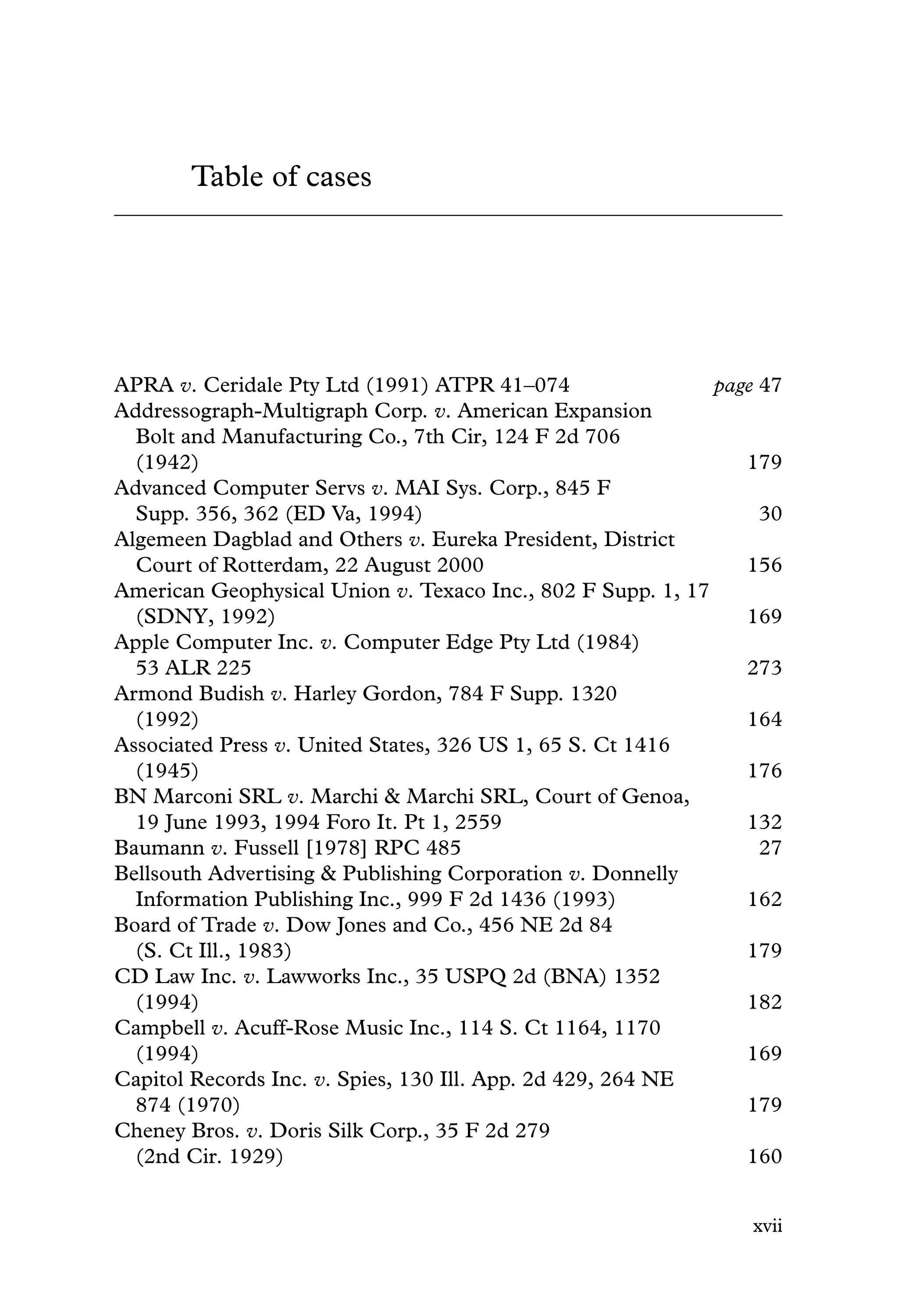 Table of cases
APRA v. Ceridale Pty Ltd (1991) ATPR 41–074 page 47
Addressograph-Multigraph Corp. v. American Expansion
Bolt and Manufacturing Co., 7th Cir, 124 F 2d 706
(1942) 179
Advanced Computer Servs v. MAI Sys. Corp., 845 F
Supp. 356, 362 (ED Va, 1994) 30
Algemeen Dagblad and Others v. Eureka President, District
Court of Rotterdam, 22 August 2000 156
American Geophysical Union v. Texaco Inc., 802 F Supp. 1, 17
(SDNY, 1992) 169
Apple Computer Inc. v. Computer Edge Pty Ltd (1984)
53 ALR 225 273
Armond Budish v. Harley Gordon, 784 F Supp. 1320
(1992) 164
Associated Press v. United States, 326 US 1, 65 S. Ct 1416
(1945) 176
BN Marconi SRL v. Marchi & Marchi SRL, Court of Genoa,
19 June 1993, 1994 Foro It. Pt 1, 2559 132
Baumann v. Fussell [1978] RPC 485 27
Bellsouth Advertising & Publishing Corporation v. Donnelly
Information Publishing Inc., 999 F 2d 1436 (1993) 162
Board of Trade v. Dow Jones and Co., 456 NE 2d 84
(S. Ct Ill., 1983) 179
CD Law Inc. v. Lawworks Inc., 35 USPQ 2d (BNA) 1352
(1994) 182
Campbell v. Acuff-Rose Music Inc., 114 S. Ct 1164, 1170
(1994) 169
Capitol Records Inc. v. Spies, 130 Ill. App. 2d 429, 264 NE
874 (1970) 179
Cheney Bros. v. Doris Silk Corp., 35 F 2d 279
(2nd Cir. 1929) 160
xvii
 