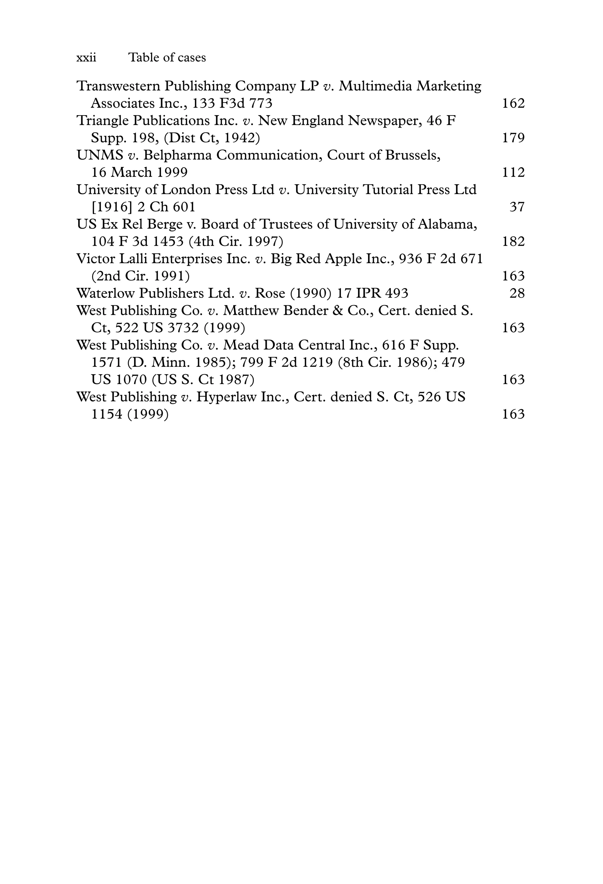 xxii Table of cases
Transwestern Publishing Company LP v. Multimedia Marketing
Associates Inc., 133 F3d 773 162
Triangle Publications Inc. v. New England Newspaper, 46 F
Supp. 198, (Dist Ct, 1942) 179
UNMS v. Belpharma Communication, Court of Brussels,
16 March 1999 112
University of London Press Ltd v. University Tutorial Press Ltd
[1916] 2 Ch 601 37
US Ex Rel Berge v. Board of Trustees of University of Alabama,
104 F 3d 1453 (4th Cir. 1997) 182
Victor Lalli Enterprises Inc. v. Big Red Apple Inc., 936 F 2d 671
(2nd Cir. 1991) 163
Waterlow Publishers Ltd. v. Rose (1990) 17 IPR 493 28
West Publishing Co. v. Matthew Bender & Co., Cert. denied S.
Ct, 522 US 3732 (1999) 163
West Publishing Co. v. Mead Data Central Inc., 616 F Supp.
1571 (D. Minn. 1985); 799 F 2d 1219 (8th Cir. 1986); 479
US 1070 (US S. Ct 1987) 163
West Publishing v. Hyperlaw Inc., Cert. denied S. Ct, 526 US
1154 (1999) 163
 