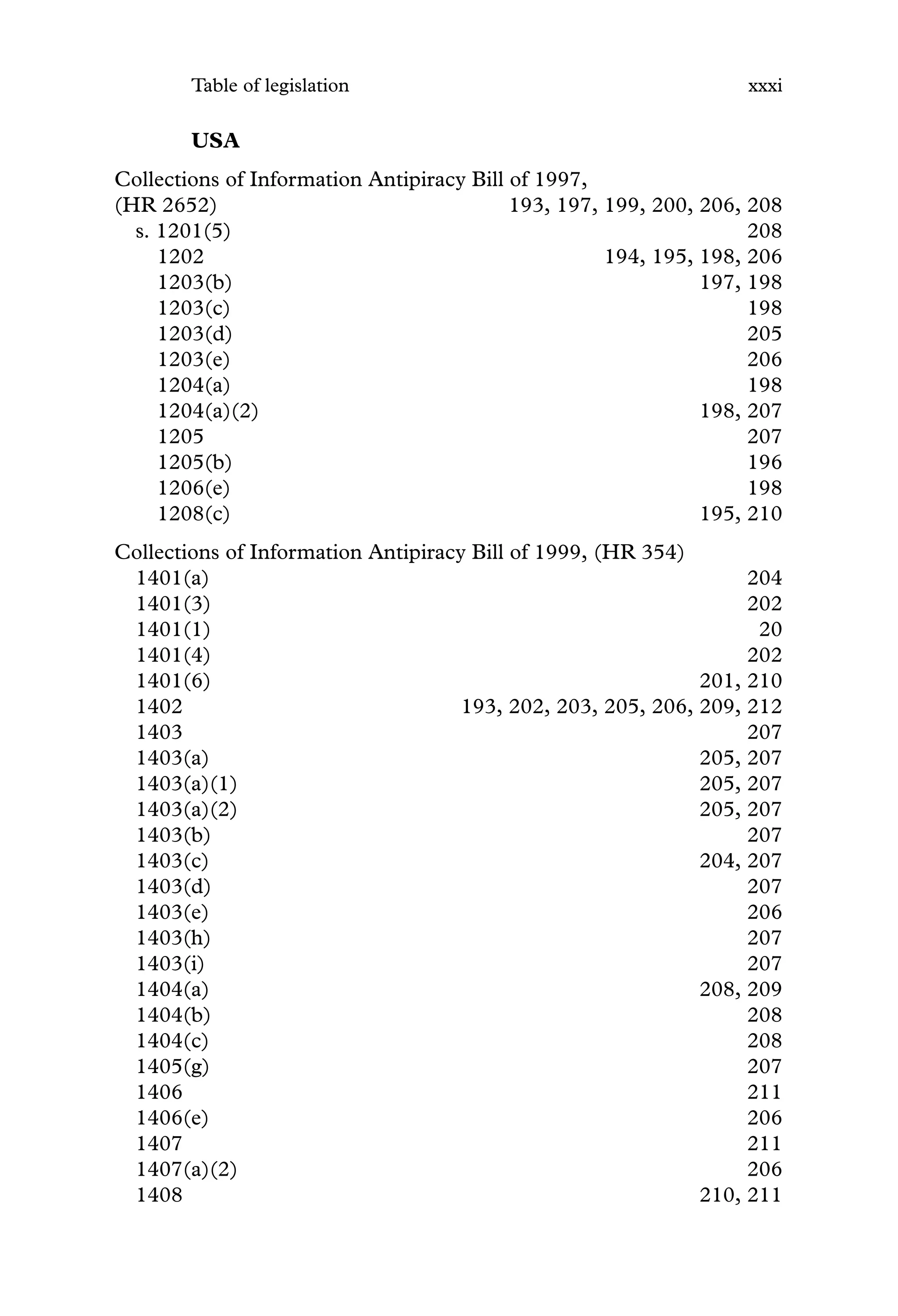 Table of legislation xxxi
USA
Collections of Information Antipiracy Bill of 1997,
(HR 2652) 193, 197, 199, 200, 206, 208
s. 1201(5) 208
1202 194, 195, 198, 206
1203(b) 197, 198
1203(c) 198
1203(d) 205
1203(e) 206
1204(a) 198
1204(a)(2) 198, 207
1205 207
1205(b) 196
1206(e) 198
1208(c) 195, 210
Collections of Information Antipiracy Bill of 1999, (HR 354)
1401(a) 204
1401(3) 202
1401(1) 20
1401(4) 202
1401(6) 201, 210
1402 193, 202, 203, 205, 206, 209, 212
1403 207
1403(a) 205, 207
1403(a)(1) 205, 207
1403(a)(2) 205, 207
1403(b) 207
1403(c) 204, 207
1403(d) 207
1403(e) 206
1403(h) 207
1403(i) 207
1404(a) 208, 209
1404(b) 208
1404(c) 208
1405(g) 207
1406 211
1406(e) 206
1407 211
1407(a)(2) 206
1408 210, 211
 