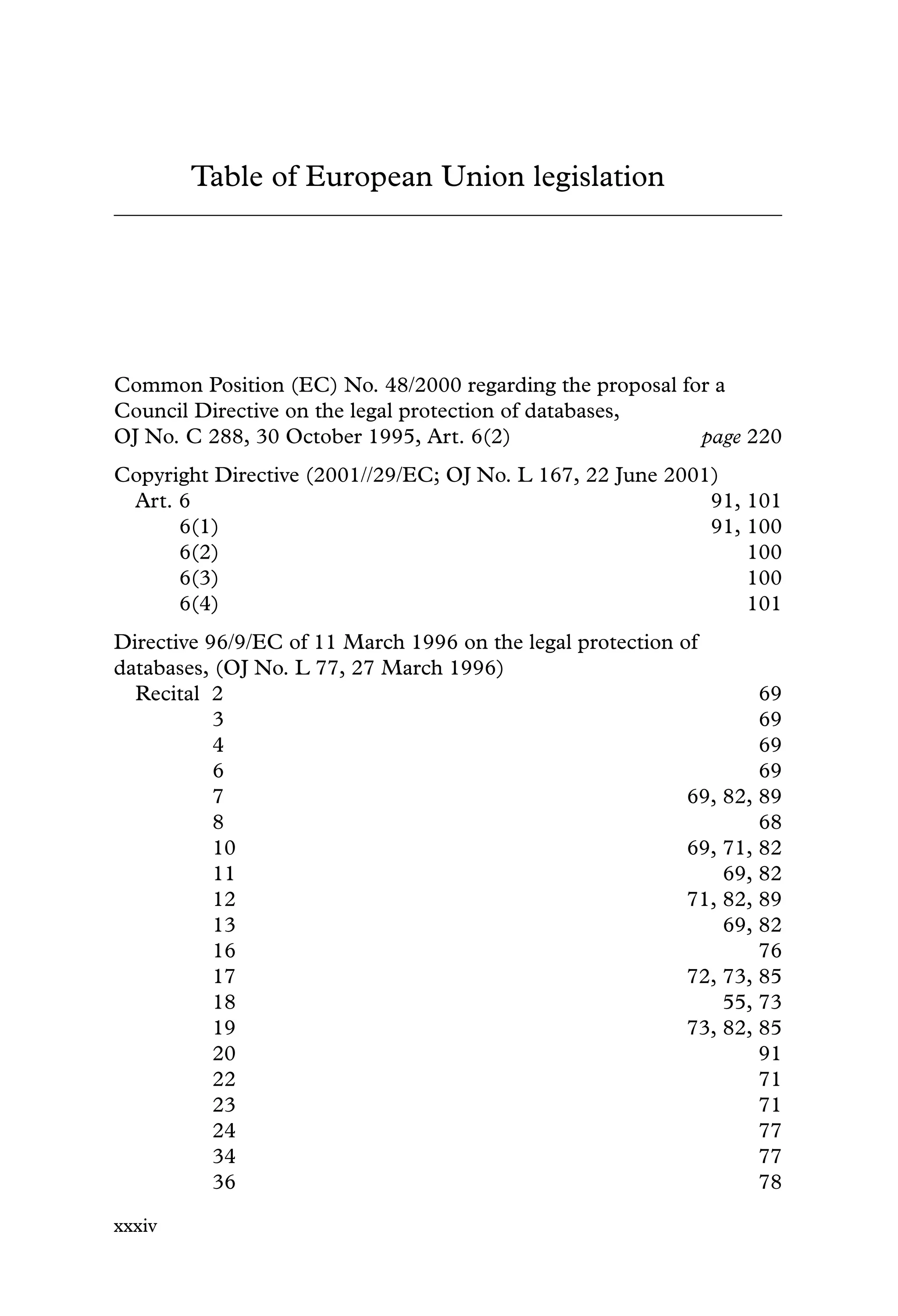 Table of European Union legislation
Common Position (EC) No. 48/2000 regarding the proposal for a
Council Directive on the legal protection of databases,
OJ No. C 288, 30 October 1995, Art. 6(2) page 220
Copyright Directive (2001//29/EC; OJ No. L 167, 22 June 2001)
Art. 6 91, 101
6(1) 91, 100
6(2) 100
6(3) 100
6(4) 101
Directive 96/9/EC of 11 March 1996 on the legal protection of
databases, (OJ No. L 77, 27 March 1996)
Recital 2 69
3 69
4 69
6 69
7 69, 82, 89
8 68
10 69, 71, 82
11 69, 82
12 71, 82, 89
13 69, 82
16 76
17 72, 73, 85
18 55, 73
19 73, 82, 85
20 91
22 71
23 71
24 77
34 77
36 78
xxxiv
 