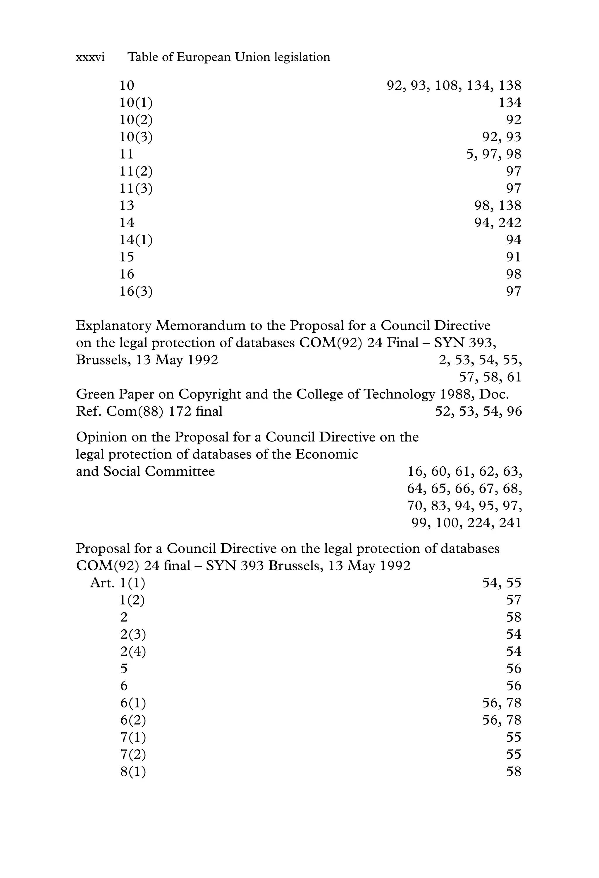 xxxvi Table of European Union legislation
10 92, 93, 108, 134, 138
10(1) 134
10(2) 92
10(3) 92, 93
11 5, 97, 98
11(2) 97
11(3) 97
13 98, 138
14 94, 242
14(1) 94
15 91
16 98
16(3) 97
Explanatory Memorandum to the Proposal for a Council Directive
on the legal protection of databases COM(92) 24 Final – SYN 393,
Brussels, 13 May 1992 2, 53, 54, 55,
57, 58, 61
Green Paper on Copyright and the College of Technology 1988, Doc.
Ref. Com(88) 172 ﬁnal 52, 53, 54, 96
Opinion on the Proposal for a Council Directive on the
legal protection of databases of the Economic
and Social Committee 16, 60, 61, 62, 63,
64, 65, 66, 67, 68,
70, 83, 94, 95, 97,
99, 100, 224, 241
Proposal for a Council Directive on the legal protection of databases
COM(92) 24 ﬁnal – SYN 393 Brussels, 13 May 1992
Art. 1(1) 54, 55
1(2) 57
2 58
2(3) 54
2(4) 54
5 56
6 56
6(1) 56, 78
6(2) 56, 78
7(1) 55
7(2) 55
8(1) 58
 