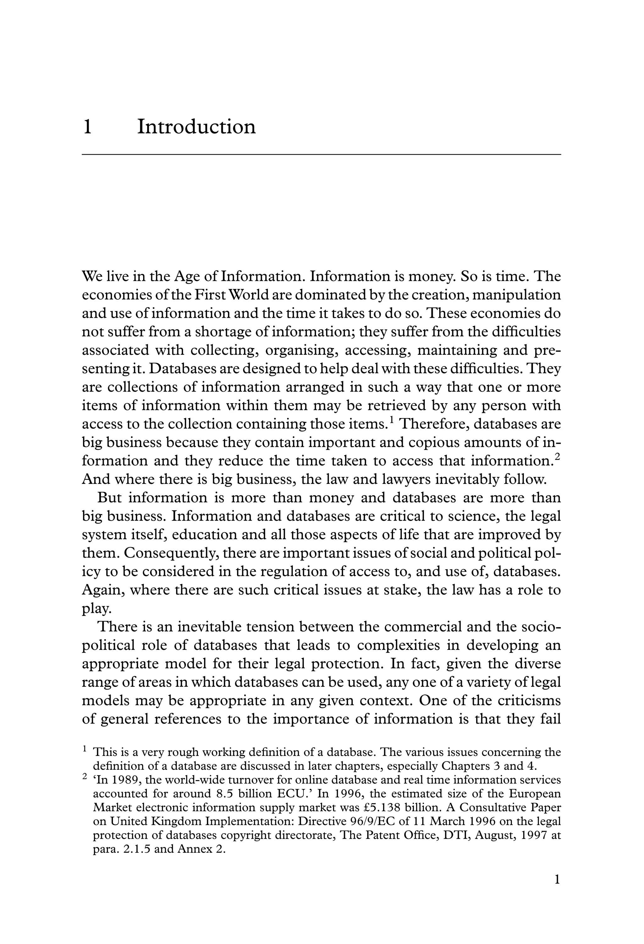 1 Introduction
We live in the Age of Information. Information is money. So is time. The
economies of the First World are dominated by the creation, manipulation
and use of information and the time it takes to do so. These economies do
not suffer from a shortage of information; they suffer from the difﬁculties
associated with collecting, organising, accessing, maintaining and pre-
senting it. Databases are designed to help deal with these difﬁculties. They
are collections of information arranged in such a way that one or more
items of information within them may be retrieved by any person with
access to the collection containing those items.1
Therefore, databases are
big business because they contain important and copious amounts of in-
formation and they reduce the time taken to access that information.2
And where there is big business, the law and lawyers inevitably follow.
But information is more than money and databases are more than
big business. Information and databases are critical to science, the legal
system itself, education and all those aspects of life that are improved by
them. Consequently, there are important issues of social and political pol-
icy to be considered in the regulation of access to, and use of, databases.
Again, where there are such critical issues at stake, the law has a role to
play.
There is an inevitable tension between the commercial and the socio-
political role of databases that leads to complexities in developing an
appropriate model for their legal protection. In fact, given the diverse
range of areas in which databases can be used, any one of a variety of legal
models may be appropriate in any given context. One of the criticisms
of general references to the importance of information is that they fail
1 This is a very rough working deﬁnition of a database. The various issues concerning the
deﬁnition of a database are discussed in later chapters, especially Chapters 3 and 4.
2 ‘In 1989, the world-wide turnover for online database and real time information services
accounted for around 8.5 billion ECU.’ In 1996, the estimated size of the European
Market electronic information supply market was £5.138 billion. A Consultative Paper
on United Kingdom Implementation: Directive 96/9/EC of 11 March 1996 on the legal
protection of databases copyright directorate, The Patent Ofﬁce, DTI, August, 1997 at
para. 2.1.5 and Annex 2.
1
 