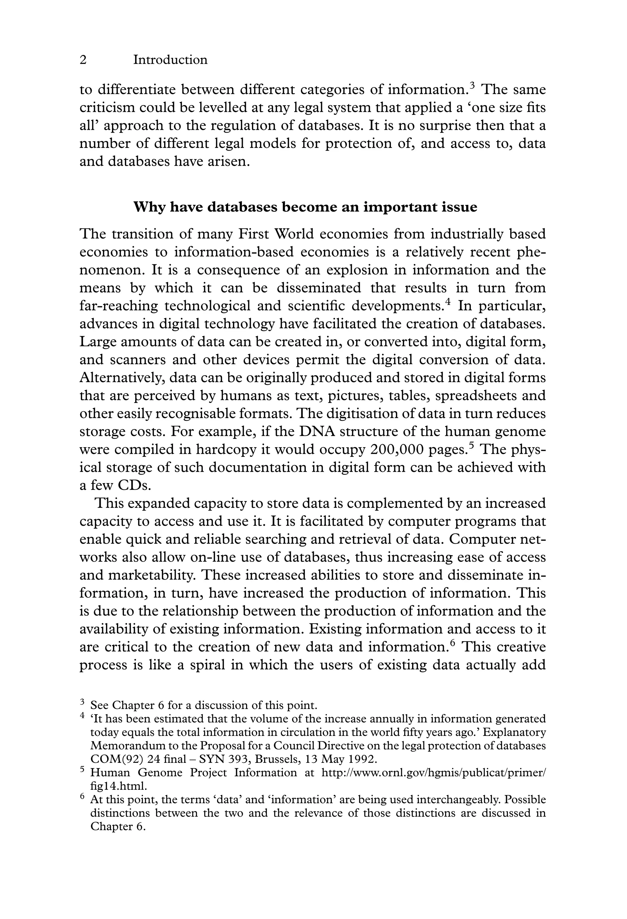 2 Introduction
to differentiate between different categories of information.3
The same
criticism could be levelled at any legal system that applied a ‘one size ﬁts
all’ approach to the regulation of databases. It is no surprise then that a
number of different legal models for protection of, and access to, data
and databases have arisen.
Why have databases become an important issue
The transition of many First World economies from industrially based
economies to information-based economies is a relatively recent phe-
nomenon. It is a consequence of an explosion in information and the
means by which it can be disseminated that results in turn from
far-reaching technological and scientiﬁc developments.4
In particular,
advances in digital technology have facilitated the creation of databases.
Large amounts of data can be created in, or converted into, digital form,
and scanners and other devices permit the digital conversion of data.
Alternatively, data can be originally produced and stored in digital forms
that are perceived by humans as text, pictures, tables, spreadsheets and
other easily recognisable formats. The digitisation of data in turn reduces
storage costs. For example, if the DNA structure of the human genome
were compiled in hardcopy it would occupy 200,000 pages.5
The phys-
ical storage of such documentation in digital form can be achieved with
a few CDs.
This expanded capacity to store data is complemented by an increased
capacity to access and use it. It is facilitated by computer programs that
enable quick and reliable searching and retrieval of data. Computer net-
works also allow on-line use of databases, thus increasing ease of access
and marketability. These increased abilities to store and disseminate in-
formation, in turn, have increased the production of information. This
is due to the relationship between the production of information and the
availability of existing information. Existing information and access to it
are critical to the creation of new data and information.6
This creative
process is like a spiral in which the users of existing data actually add
3 See Chapter 6 for a discussion of this point.
4 ‘It has been estimated that the volume of the increase annually in information generated
today equals the total information in circulation in the world ﬁfty years ago.’ Explanatory
Memorandum to the Proposal for a Council Directive on the legal protection of databases
COM(92) 24 ﬁnal – SYN 393, Brussels, 13 May 1992.
5 Human Genome Project Information at http://www.ornl.gov/hgmis/publicat/primer/
ﬁg14.html.
6 At this point, the terms ‘data’ and ‘information’ are being used interchangeably. Possible
distinctions between the two and the relevance of those distinctions are discussed in
Chapter 6.
 
