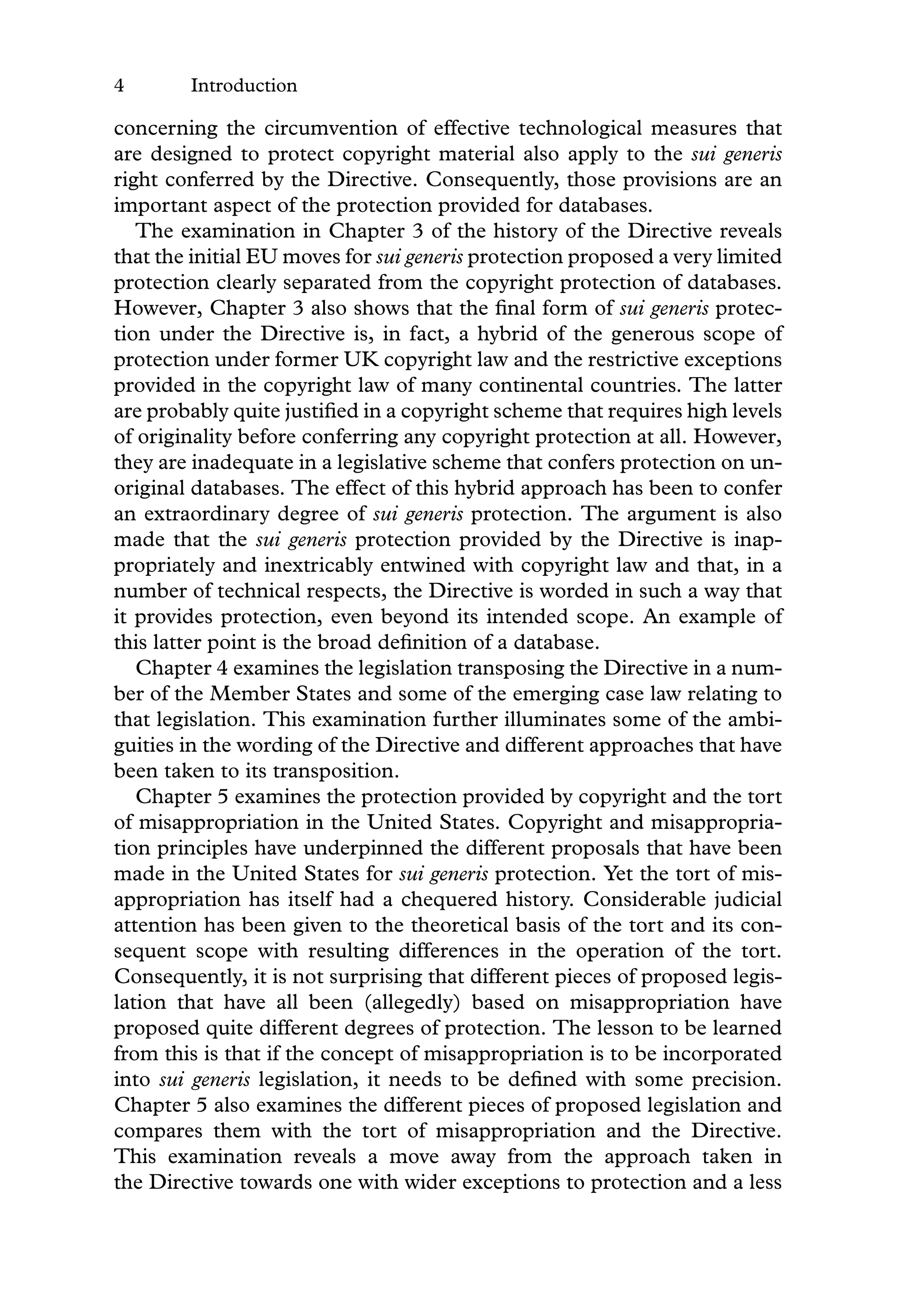4 Introduction
concerning the circumvention of effective technological measures that
are designed to protect copyright material also apply to the sui generis
right conferred by the Directive. Consequently, those provisions are an
important aspect of the protection provided for databases.
The examination in Chapter 3 of the history of the Directive reveals
that the initial EU moves for sui generis protection proposed a very limited
protection clearly separated from the copyright protection of databases.
However, Chapter 3 also shows that the ﬁnal form of sui generis protec-
tion under the Directive is, in fact, a hybrid of the generous scope of
protection under former UK copyright law and the restrictive exceptions
provided in the copyright law of many continental countries. The latter
are probably quite justiﬁed in a copyright scheme that requires high levels
of originality before conferring any copyright protection at all. However,
they are inadequate in a legislative scheme that confers protection on un-
original databases. The effect of this hybrid approach has been to confer
an extraordinary degree of sui generis protection. The argument is also
made that the sui generis protection provided by the Directive is inap-
propriately and inextricably entwined with copyright law and that, in a
number of technical respects, the Directive is worded in such a way that
it provides protection, even beyond its intended scope. An example of
this latter point is the broad deﬁnition of a database.
Chapter 4 examines the legislation transposing the Directive in a num-
ber of the Member States and some of the emerging case law relating to
that legislation. This examination further illuminates some of the ambi-
guities in the wording of the Directive and different approaches that have
been taken to its transposition.
Chapter 5 examines the protection provided by copyright and the tort
of misappropriation in the United States. Copyright and misappropria-
tion principles have underpinned the different proposals that have been
made in the United States for sui generis protection. Yet the tort of mis-
appropriation has itself had a chequered history. Considerable judicial
attention has been given to the theoretical basis of the tort and its con-
sequent scope with resulting differences in the operation of the tort.
Consequently, it is not surprising that different pieces of proposed legis-
lation that have all been (allegedly) based on misappropriation have
proposed quite different degrees of protection. The lesson to be learned
from this is that if the concept of misappropriation is to be incorporated
into sui generis legislation, it needs to be deﬁned with some precision.
Chapter 5 also examines the different pieces of proposed legislation and
compares them with the tort of misappropriation and the Directive.
This examination reveals a move away from the approach taken in
the Directive towards one with wider exceptions to protection and a less
 