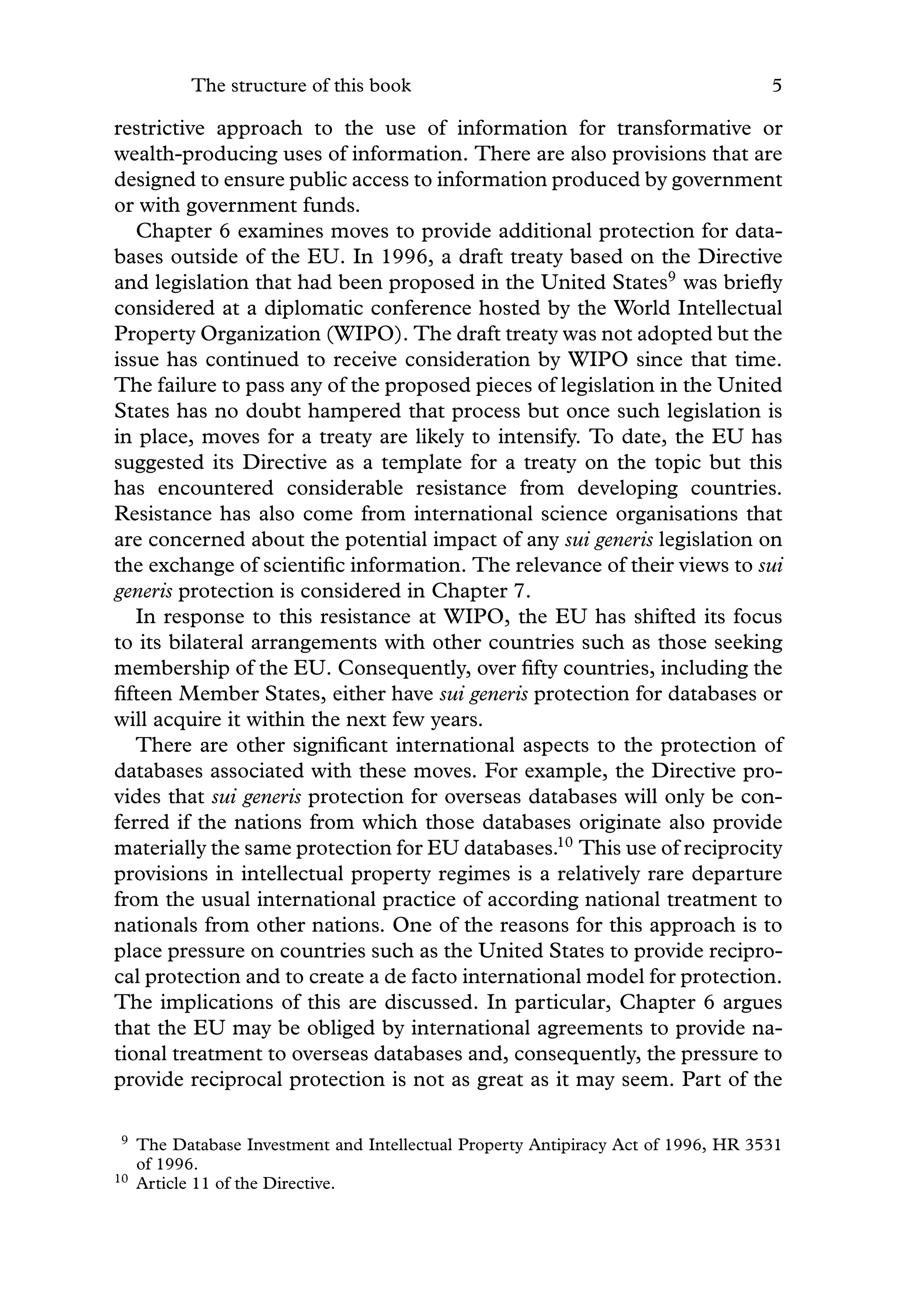 The structure of this book 5
restrictive approach to the use of information for transformative or
wealth-producing uses of information. There are also provisions that are
designed to ensure public access to information produced by government
or with government funds.
Chapter 6 examines moves to provide additional protection for data-
bases outside of the EU. In 1996, a draft treaty based on the Directive
and legislation that had been proposed in the United States9
was brieﬂy
considered at a diplomatic conference hosted by the World Intellectual
Property Organization (WIPO). The draft treaty was not adopted but the
issue has continued to receive consideration by WIPO since that time.
The failure to pass any of the proposed pieces of legislation in the United
States has no doubt hampered that process but once such legislation is
in place, moves for a treaty are likely to intensify. To date, the EU has
suggested its Directive as a template for a treaty on the topic but this
has encountered considerable resistance from developing countries.
Resistance has also come from international science organisations that
are concerned about the potential impact of any sui generis legislation on
the exchange of scientiﬁc information. The relevance of their views to sui
generis protection is considered in Chapter 7.
In response to this resistance at WIPO, the EU has shifted its focus
to its bilateral arrangements with other countries such as those seeking
membership of the EU. Consequently, over ﬁfty countries, including the
ﬁfteen Member States, either have sui generis protection for databases or
will acquire it within the next few years.
There are other signiﬁcant international aspects to the protection of
databases associated with these moves. For example, the Directive pro-
vides that sui generis protection for overseas databases will only be con-
ferred if the nations from which those databases originate also provide
materially the same protection for EU databases.10
This use of reciprocity
provisions in intellectual property regimes is a relatively rare departure
from the usual international practice of according national treatment to
nationals from other nations. One of the reasons for this approach is to
place pressure on countries such as the United States to provide recipro-
cal protection and to create a de facto international model for protection.
The implications of this are discussed. In particular, Chapter 6 argues
that the EU may be obliged by international agreements to provide na-
tional treatment to overseas databases and, consequently, the pressure to
provide reciprocal protection is not as great as it may seem. Part of the
9 The Database Investment and Intellectual Property Antipiracy Act of 1996, HR 3531
of 1996.
10 Article 11 of the Directive.
 