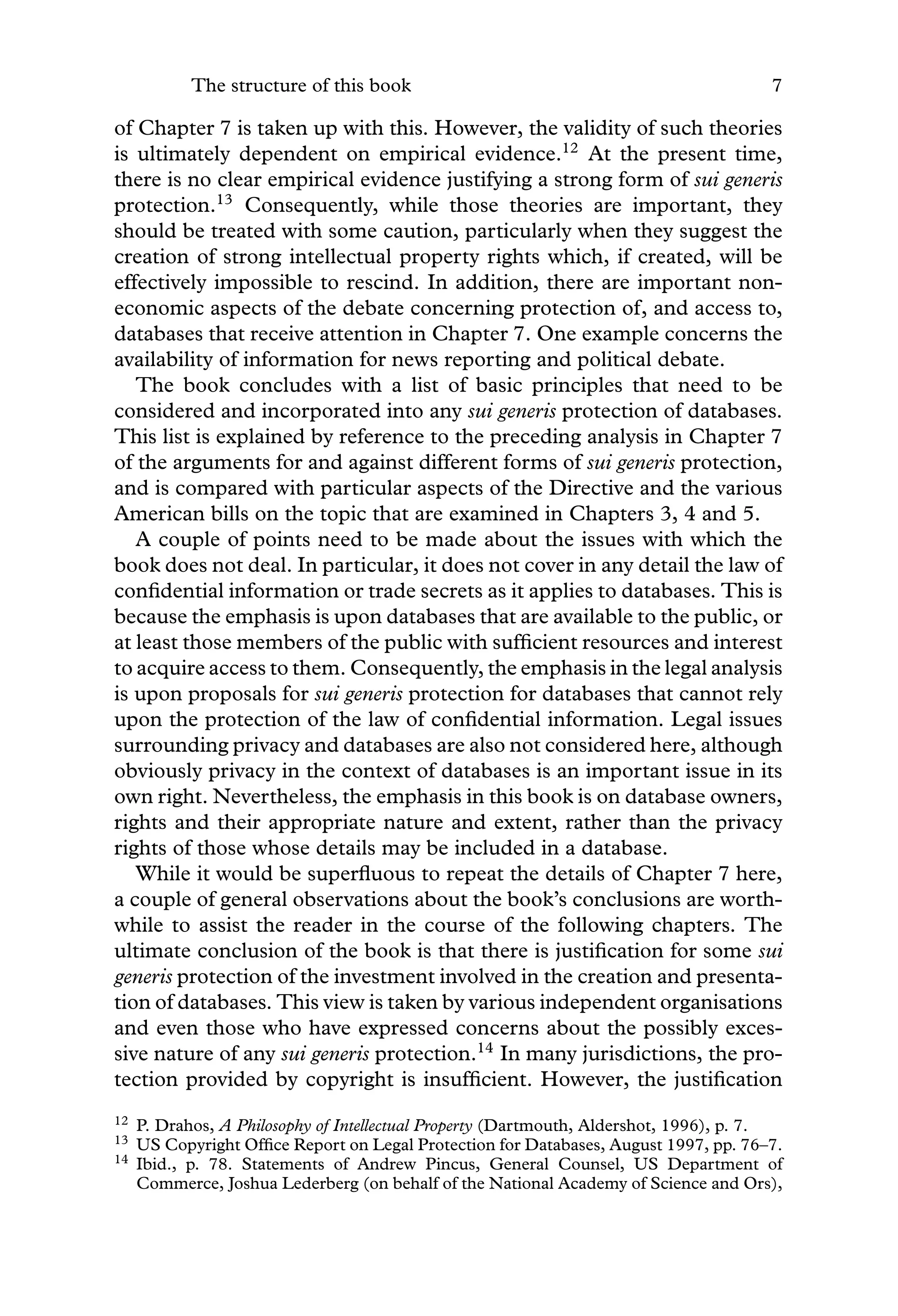 The structure of this book 7
of Chapter 7 is taken up with this. However, the validity of such theories
is ultimately dependent on empirical evidence.12
At the present time,
there is no clear empirical evidence justifying a strong form of sui generis
protection.13
Consequently, while those theories are important, they
should be treated with some caution, particularly when they suggest the
creation of strong intellectual property rights which, if created, will be
effectively impossible to rescind. In addition, there are important non-
economic aspects of the debate concerning protection of, and access to,
databases that receive attention in Chapter 7. One example concerns the
availability of information for news reporting and political debate.
The book concludes with a list of basic principles that need to be
considered and incorporated into any sui generis protection of databases.
This list is explained by reference to the preceding analysis in Chapter 7
of the arguments for and against different forms of sui generis protection,
and is compared with particular aspects of the Directive and the various
American bills on the topic that are examined in Chapters 3, 4 and 5.
A couple of points need to be made about the issues with which the
book does not deal. In particular, it does not cover in any detail the law of
conﬁdential information or trade secrets as it applies to databases. This is
because the emphasis is upon databases that are available to the public, or
at least those members of the public with sufﬁcient resources and interest
to acquire access to them. Consequently, the emphasis in the legal analysis
is upon proposals for sui generis protection for databases that cannot rely
upon the protection of the law of conﬁdential information. Legal issues
surrounding privacy and databases are also not considered here, although
obviously privacy in the context of databases is an important issue in its
own right. Nevertheless, the emphasis in this book is on database owners,
rights and their appropriate nature and extent, rather than the privacy
rights of those whose details may be included in a database.
While it would be superﬂuous to repeat the details of Chapter 7 here,
a couple of general observations about the book’s conclusions are worth-
while to assist the reader in the course of the following chapters. The
ultimate conclusion of the book is that there is justiﬁcation for some sui
generis protection of the investment involved in the creation and presenta-
tion of databases. This view is taken by various independent organisations
and even those who have expressed concerns about the possibly exces-
sive nature of any sui generis protection.14
In many jurisdictions, the pro-
tection provided by copyright is insufﬁcient. However, the justiﬁcation
12 P. Drahos, A Philosophy of Intellectual Property (Dartmouth, Aldershot, 1996), p. 7.
13 US Copyright Ofﬁce Report on Legal Protection for Databases, August 1997, pp. 76–7.
14 Ibid., p. 78. Statements of Andrew Pincus, General Counsel, US Department of
Commerce, Joshua Lederberg (on behalf of the National Academy of Science and Ors),
 