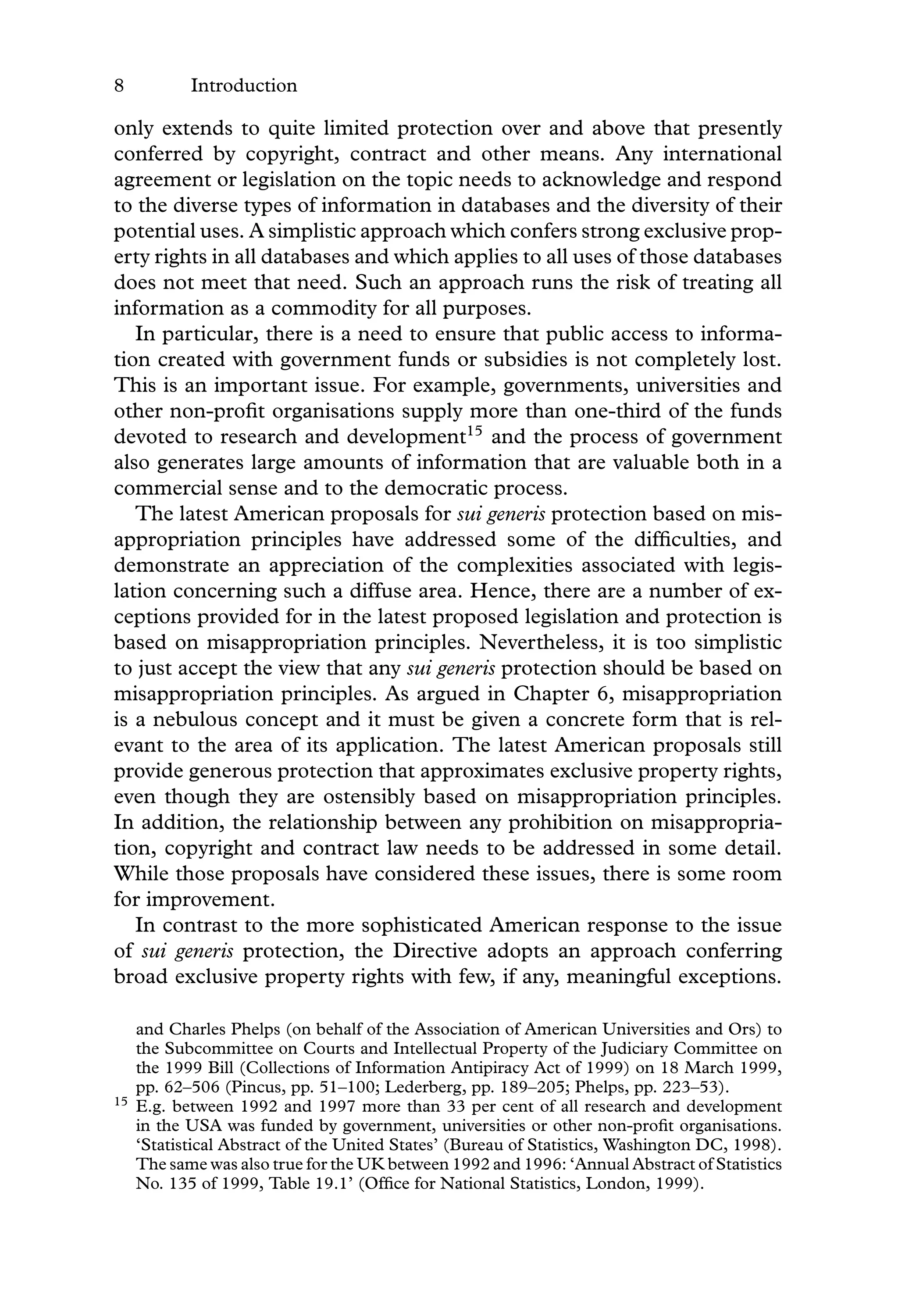 8 Introduction
only extends to quite limited protection over and above that presently
conferred by copyright, contract and other means. Any international
agreement or legislation on the topic needs to acknowledge and respond
to the diverse types of information in databases and the diversity of their
potential uses. A simplistic approach which confers strong exclusive prop-
erty rights in all databases and which applies to all uses of those databases
does not meet that need. Such an approach runs the risk of treating all
information as a commodity for all purposes.
In particular, there is a need to ensure that public access to informa-
tion created with government funds or subsidies is not completely lost.
This is an important issue. For example, governments, universities and
other non-proﬁt organisations supply more than one-third of the funds
devoted to research and development15
and the process of government
also generates large amounts of information that are valuable both in a
commercial sense and to the democratic process.
The latest American proposals for sui generis protection based on mis-
appropriation principles have addressed some of the difﬁculties, and
demonstrate an appreciation of the complexities associated with legis-
lation concerning such a diffuse area. Hence, there are a number of ex-
ceptions provided for in the latest proposed legislation and protection is
based on misappropriation principles. Nevertheless, it is too simplistic
to just accept the view that any sui generis protection should be based on
misappropriation principles. As argued in Chapter 6, misappropriation
is a nebulous concept and it must be given a concrete form that is rel-
evant to the area of its application. The latest American proposals still
provide generous protection that approximates exclusive property rights,
even though they are ostensibly based on misappropriation principles.
In addition, the relationship between any prohibition on misappropria-
tion, copyright and contract law needs to be addressed in some detail.
While those proposals have considered these issues, there is some room
for improvement.
In contrast to the more sophisticated American response to the issue
of sui generis protection, the Directive adopts an approach conferring
broad exclusive property rights with few, if any, meaningful exceptions.
and Charles Phelps (on behalf of the Association of American Universities and Ors) to
the Subcommittee on Courts and Intellectual Property of the Judiciary Committee on
the 1999 Bill (Collections of Information Antipiracy Act of 1999) on 18 March 1999,
pp. 62–506 (Pincus, pp. 51–100; Lederberg, pp. 189–205; Phelps, pp. 223–53).
15 E.g. between 1992 and 1997 more than 33 per cent of all research and development
in the USA was funded by government, universities or other non-proﬁt organisations.
‘Statistical Abstract of the United States’ (Bureau of Statistics, Washington DC, 1998).
The same was also true for the UK between 1992 and 1996: ‘Annual Abstract of Statistics
No. 135 of 1999, Table 19.1’ (Ofﬁce for National Statistics, London, 1999).
 