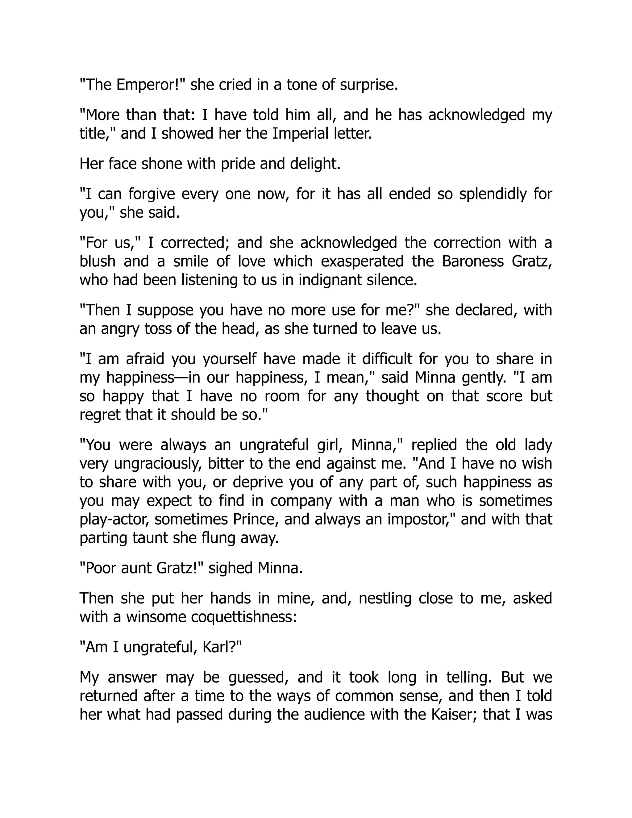 "The Emperor!" she cried in a tone of surprise.
"More than that: I have told him all, and he has acknowledged my
title," and I showed her the Imperial letter.
Her face shone with pride and delight.
"I can forgive every one now, for it has all ended so splendidly for
you," she said.
"For us," I corrected; and she acknowledged the correction with a
blush and a smile of love which exasperated the Baroness Gratz,
who had been listening to us in indignant silence.
"Then I suppose you have no more use for me?" she declared, with
an angry toss of the head, as she turned to leave us.
"I am afraid you yourself have made it difficult for you to share in
my happiness—in our happiness, I mean," said Minna gently. "I am
so happy that I have no room for any thought on that score but
regret that it should be so."
"You were always an ungrateful girl, Minna," replied the old lady
very ungraciously, bitter to the end against me. "And I have no wish
to share with you, or deprive you of any part of, such happiness as
you may expect to find in company with a man who is sometimes
play-actor, sometimes Prince, and always an impostor," and with that
parting taunt she flung away.
"Poor aunt Gratz!" sighed Minna.
Then she put her hands in mine, and, nestling close to me, asked
with a winsome coquettishness:
"Am I ungrateful, Karl?"
My answer may be guessed, and it took long in telling. But we
returned after a time to the ways of common sense, and then I told
her what had passed during the audience with the Kaiser; that I was
 