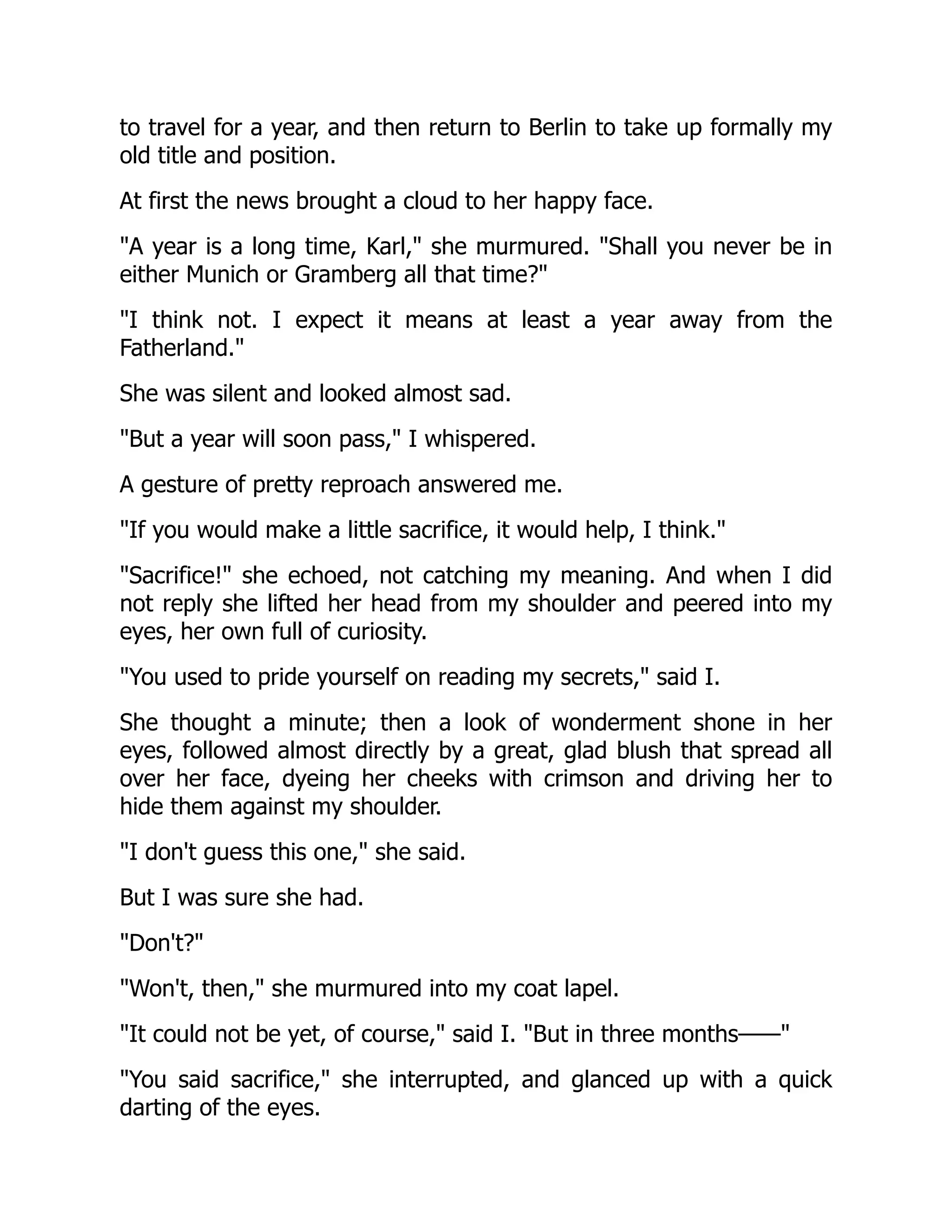 to travel for a year, and then return to Berlin to take up formally my
old title and position.
At first the news brought a cloud to her happy face.
"A year is a long time, Karl," she murmured. "Shall you never be in
either Munich or Gramberg all that time?"
"I think not. I expect it means at least a year away from the
Fatherland."
She was silent and looked almost sad.
"But a year will soon pass," I whispered.
A gesture of pretty reproach answered me.
"If you would make a little sacrifice, it would help, I think."
"Sacrifice!" she echoed, not catching my meaning. And when I did
not reply she lifted her head from my shoulder and peered into my
eyes, her own full of curiosity.
"You used to pride yourself on reading my secrets," said I.
She thought a minute; then a look of wonderment shone in her
eyes, followed almost directly by a great, glad blush that spread all
over her face, dyeing her cheeks with crimson and driving her to
hide them against my shoulder.
"I don't guess this one," she said.
But I was sure she had.
"Don't?"
"Won't, then," she murmured into my coat lapel.
"It could not be yet, of course," said I. "But in three months——"
"You said sacrifice," she interrupted, and glanced up with a quick
darting of the eyes.
 
