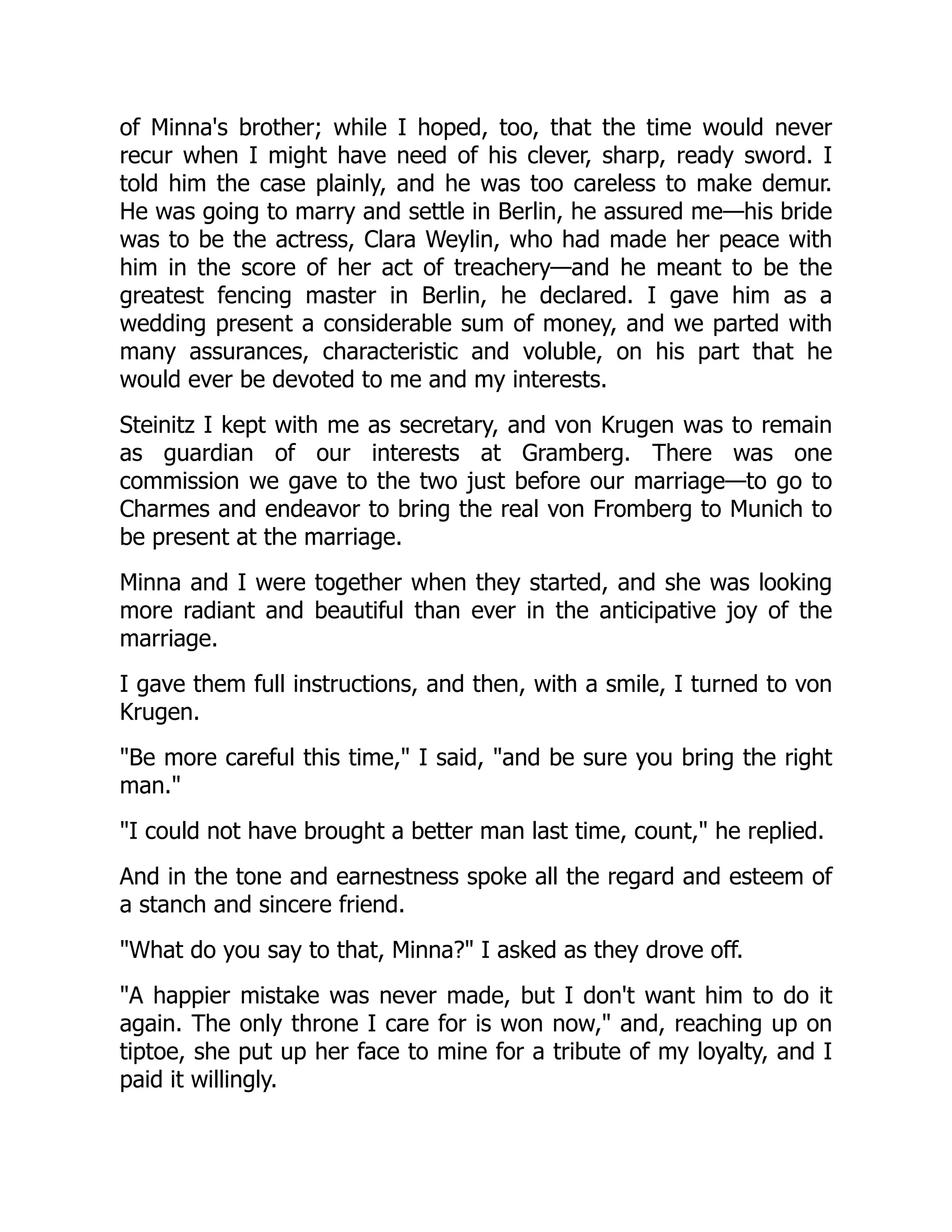 of Minna's brother; while I hoped, too, that the time would never
recur when I might have need of his clever, sharp, ready sword. I
told him the case plainly, and he was too careless to make demur.
He was going to marry and settle in Berlin, he assured me—his bride
was to be the actress, Clara Weylin, who had made her peace with
him in the score of her act of treachery—and he meant to be the
greatest fencing master in Berlin, he declared. I gave him as a
wedding present a considerable sum of money, and we parted with
many assurances, characteristic and voluble, on his part that he
would ever be devoted to me and my interests.
Steinitz I kept with me as secretary, and von Krugen was to remain
as guardian of our interests at Gramberg. There was one
commission we gave to the two just before our marriage—to go to
Charmes and endeavor to bring the real von Fromberg to Munich to
be present at the marriage.
Minna and I were together when they started, and she was looking
more radiant and beautiful than ever in the anticipative joy of the
marriage.
I gave them full instructions, and then, with a smile, I turned to von
Krugen.
"Be more careful this time," I said, "and be sure you bring the right
man."
"I could not have brought a better man last time, count," he replied.
And in the tone and earnestness spoke all the regard and esteem of
a stanch and sincere friend.
"What do you say to that, Minna?" I asked as they drove off.
"A happier mistake was never made, but I don't want him to do it
again. The only throne I care for is won now," and, reaching up on
tiptoe, she put up her face to mine for a tribute of my loyalty, and I
paid it willingly.
 