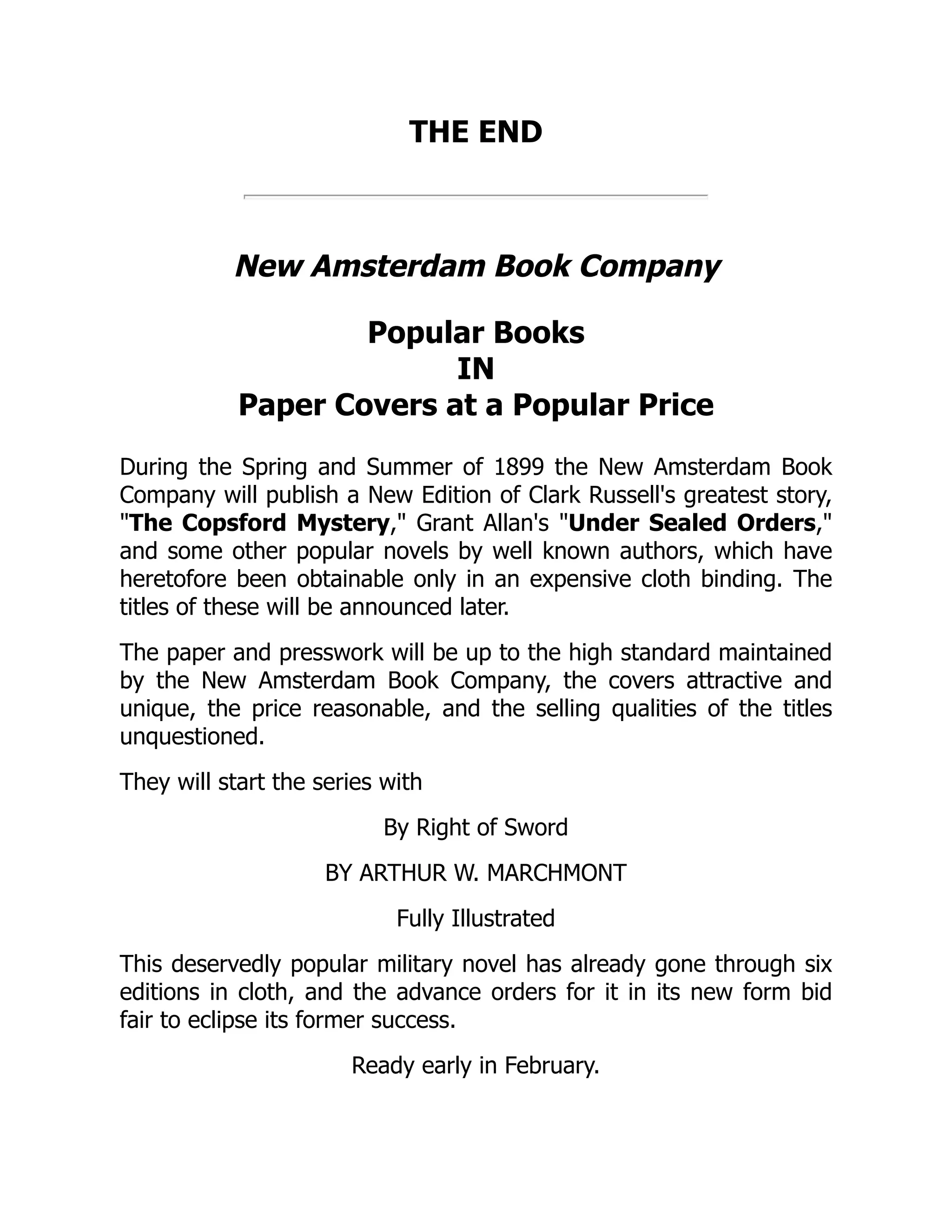 THE END
New Amsterdam Book Company
Popular Books
IN
Paper Covers at a Popular Price
During the Spring and Summer of 1899 the New Amsterdam Book
Company will publish a New Edition of Clark Russell's greatest story,
"The Copsford Mystery," Grant Allan's "Under Sealed Orders,"
and some other popular novels by well known authors, which have
heretofore been obtainable only in an expensive cloth binding. The
titles of these will be announced later.
The paper and presswork will be up to the high standard maintained
by the New Amsterdam Book Company, the covers attractive and
unique, the price reasonable, and the selling qualities of the titles
unquestioned.
They will start the series with
By Right of Sword
BY ARTHUR W. MARCHMONT
Fully Illustrated
This deservedly popular military novel has already gone through six
editions in cloth, and the advance orders for it in its new form bid
fair to eclipse its former success.
Ready early in February.
 