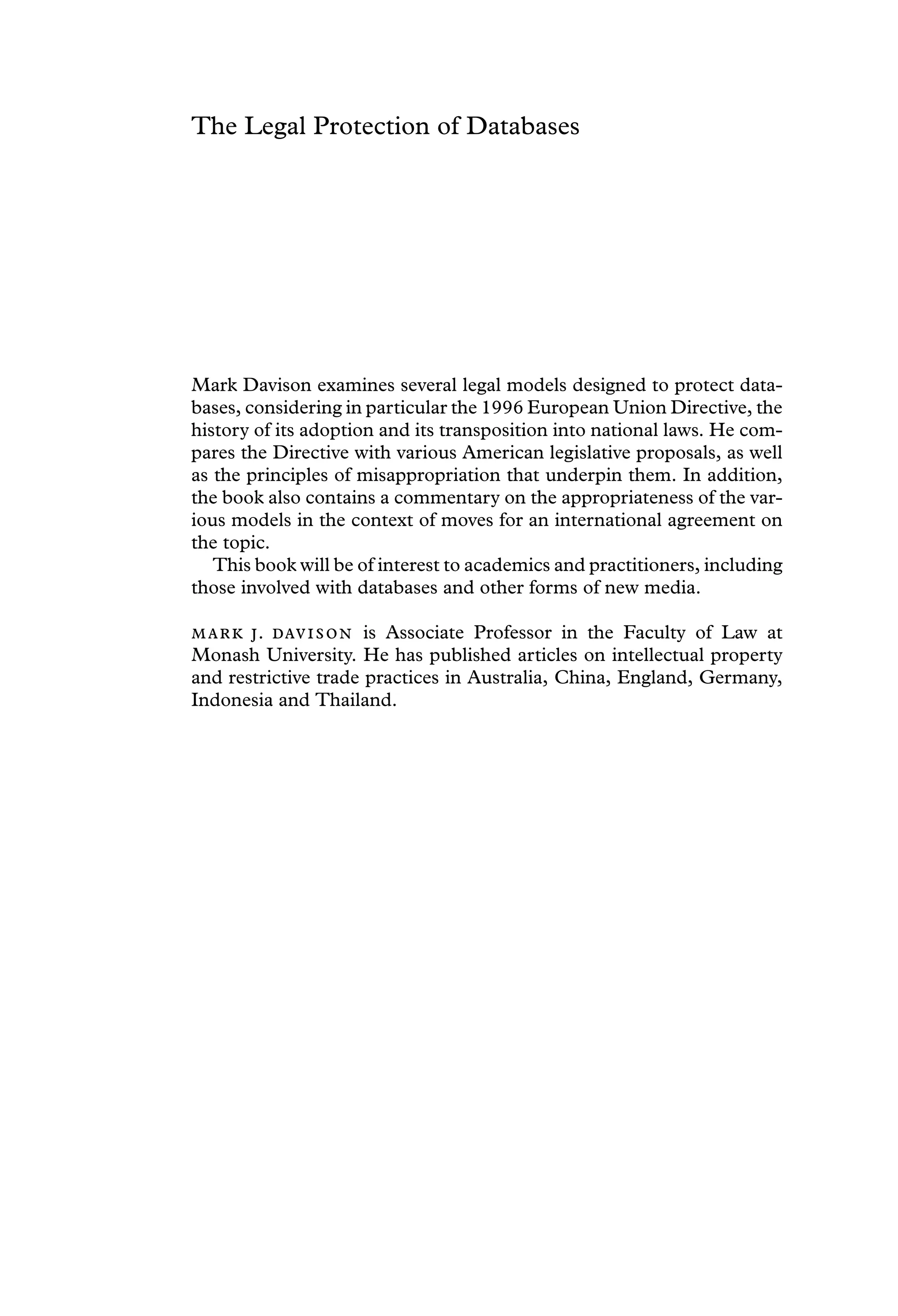 The Legal Protection of Databases
Mark Davison examines several legal models designed to protect data-
bases, considering in particular the 1996 European Union Directive, the
history of its adoption and its transposition into national laws. He com-
pares the Directive with various American legislative proposals, as well
as the principles of misappropriation that underpin them. In addition,
the book also contains a commentary on the appropriateness of the var-
ious models in the context of moves for an international agreement on
the topic.
This book will be of interest to academics and practitioners, including
those involved with databases and other forms of new media.
 .  is Associate Professor in the Faculty of Law at
Monash University. He has published articles on intellectual property
and restrictive trade practices in Australia, China, England, Germany,
Indonesia and Thailand.
 