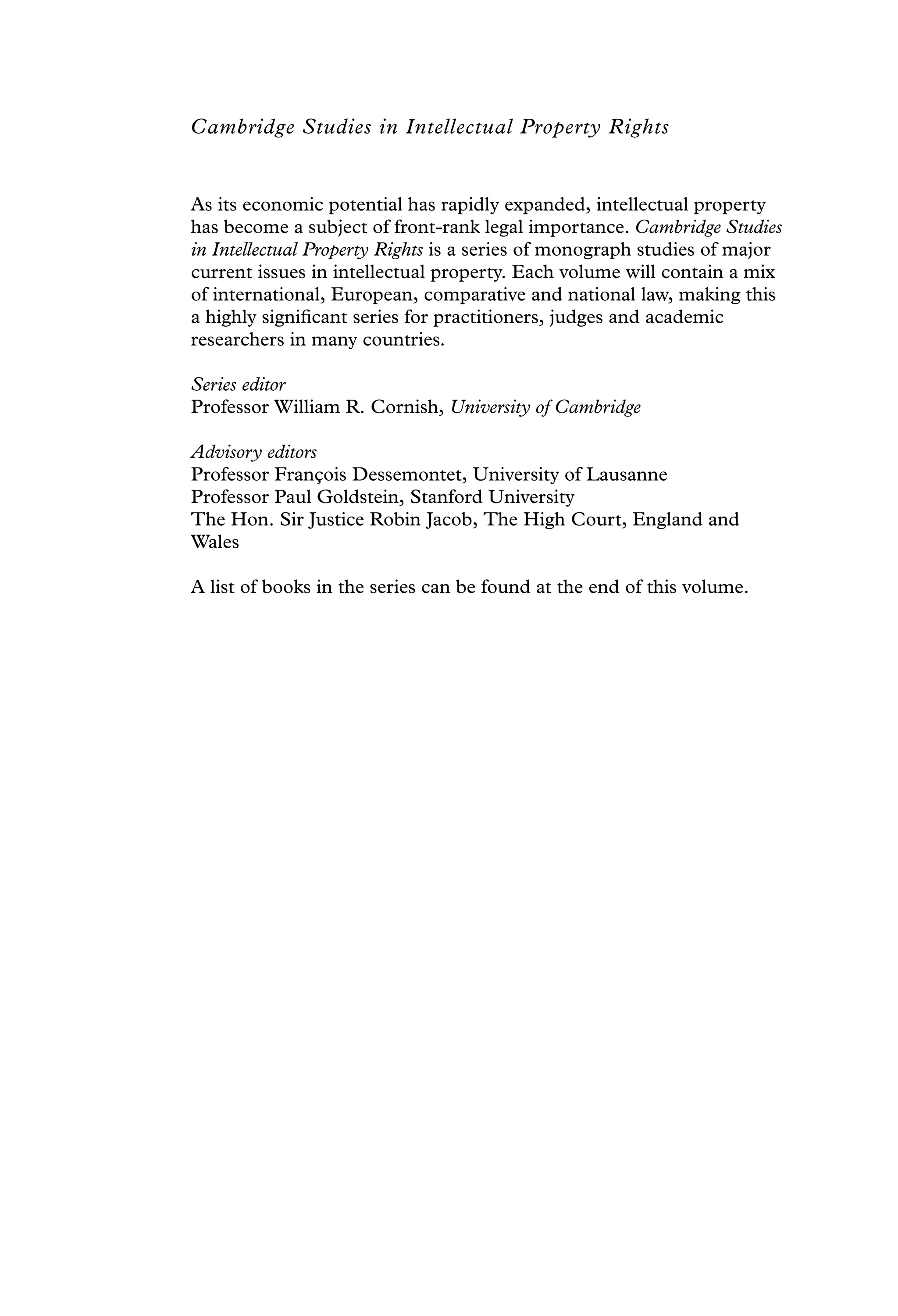 Cambridge Studies in Intellectual Property Rights
As its economic potential has rapidly expanded, intellectual property
has become a subject of front-rank legal importance. Cambridge Studies
in Intellectual Property Rights is a series of monograph studies of major
current issues in intellectual property. Each volume will contain a mix
of international, European, comparative and national law, making this
a highly signiﬁcant series for practitioners, judges and academic
researchers in many countries.
Series editor
Professor William R. Cornish, University of Cambridge
Advisory editors
Professor François Dessemontet, University of Lausanne
Professor Paul Goldstein, Stanford University
The Hon. Sir Justice Robin Jacob, The High Court, England and
Wales
A list of books in the series can be found at the end of this volume.
 