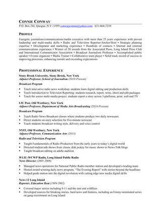 CONNIE CONWAY
P.O. Box 242, Quogue, N.Y.11959 conwayconnie@yahoo.com 631-664-7210
PROFILE
Energetic journalism/communications/media executive with more than 25 years experience with proven
leadership and multi-media skills ▪ Radio and Television Reporter/Anchor/Host ▪ Strategic planning
expertise ▪ Development and marketing experience ▪ Hundreds of contacts ▪ Internal and external
communications experience ▪ Winner of 20 awards from the Associated Press, Long Island Press Club
and International Communicator Association ▪ Broadcast Journalism Professor ▪ Accomplished public
speaker ▪ Events organizer ▪ Media Trainer ▪ Collaborative team player ▪ Solid track record of success in
improving processes, enhancing morale and exceeding expectations
PROFESSIONAL EXPERIENCE
Stony Brook University, Stony Brook, New York
Adjunct Professor, School of Journalism (2010-Present)
Broadcast Program
 Teach innovative radio news workshop: students learn digital editing and production skills
 Teach Introduction to Television Reporting: students research, report, write, shoot and edit packages
 Teach the senior multi-media project: students report a story across 3 platforms, print, web and TV
LIU Post, Old Westbury, New York
Adjunct Professor, Department of Media Arts-Broadcasting (2014-Present)
Broadcast Program
 Teach Radio News Broadcast classes where students produce two daily newscasts
 Direct students on story selection for five-minute newscast
 Teach students broadcast writing style, delivery and voice control
NYIT, Old Westbury, New York
Adjunct Professor, Communication Arts (2013)
Radio and Television Program
 Taught Fundamentals of Radio Production from the early years to today’s digital world
 Directed student talk shows from classic disk jockey for music shows to News-Talk blogs
 Taught broadcast editing on adobe audition
WLIU-WCWP Radio, Long Island Public Radio
News Director (2005-2009)
 Managed news operations for National Public Radio member station and developed a leading team
 Hosted award winning daily news program, “The Evening Report” with stories beyond the headlines
 Helped guide station into the digital revolution with cutting edge new media digital skills
News 12 Long Island
Reporter, Education Beat (1989-2002)
 Covered major stories including 9-11 and the east end wildfires
 Developed sources for breaking stories, hard news and features, including an Emmy-nominated series
on gang recruitment on Long Island
 