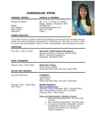 CURRICULUM VITAE
PERSONAL DETAILS - CAMILLE G. FRAGINAL
Residential Address Blk. 17 Lt. 7 H. Brown St. Meralco
Village, Palangoy, Binangonan Rizal
Mobile: 09154035120
Email Address: camillefraginal@yahoo.com
Date of Birth: March 18, 1995
Nationality: Filipino
CAREER OBJECTIVE
To be able to work in a career oriented and challenging environment that promotes personal
growth and uplift professional development in marketing and sales field. In return, I offer
my service and determinations where my skills and knowledge can be contribute and utilize.
EDUCATION
June 2011 – April 14, 2015 University of Rizal System Binangonan
Bachelor of Science in Business Administration,
Major in Marketing Management
Calumpang, Binangonan Rizal
WORK EXPERIENCE
February 2012 – March 2015 Mcdonald’s Taytay
Service Crew (Cashier)
Manila East Road, Brgy. San Juan, Taytay Rizal
ON-THE-JOB TRAINING
July 2013 (40 hours) K SERVICO
Taytay Branch
Sales Trainee
Manila East Road, Brgy. San Juan, Taytay Rizal
November 2014 – March 2015 jobsDB Philippines
(487 hours) http://ph.jobsdb.com/ph
Marketing Trainee (November 2014 – February 2015)
Sales Telemarketing Trainee / Free Trial Caller
(February 2015 – March 2015)
Duties and Responsibilities (Marketing Trainee)
 Assist Marketing Department with event day
activities
 Assist Marketing Department with daily tasks
 To update and maintain the jobsDB website
and jobsDB’s presence on external sites,
including social media (e.g. Facebook,
Twitter, Instagram)
 