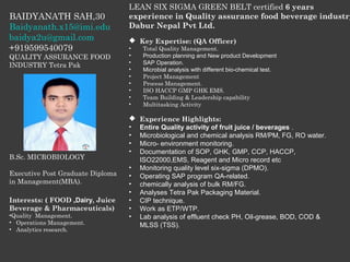 BAIDYANATH SAH,30
Baidyanath.x15@imi.edu
baidya2u@gmail.com
+919599540079
QUALITY ASSURANCE FOOD
INDUSTRY Tetra Pak
B.Sc. MICROBIOLOGY
Executive Post Graduate Diploma
in Management(MBA).
Interests: ( FOOD ,Dairy, Juice
Beverage & Pharmaceuticals)
•Quality Management.
• Operations Management.
• Analytics research.
LEAN SIX SIGMA GREEN BELT certified 6 years
experience in Quality assurance food beverage industry
Dabur Nepal Pvt Ltd.
 Key Expertise: (QA Officer)
• Total Quality Management.
• Production planning and New product Development
• SAP Operation.
• Microbial analysis with different bio-chemical test.
• Project Management
• Process Management.
• ISO HACCP GMP GHK EMS.
• Team Building & Leadership capability
• Multitasking Activity
 Experience Highlights:
• Entire Quality activity of fruit juice / beverages .
• Microbiological and chemical analysis RM/PM, FG, RO water.
• Micro- environment monitoring.
• Documentation of SOP, GHK, GMP, CCP, HACCP,
ISO22000,EMS, Reagent and Micro record etc
• Monitoring quality level six-sigma (DPMO).
• Operating SAP program QA-related.
• chemically analysis of bulk RM/FG.
• Analyses Tetra Pak Packaging Material.
• CIP technique.
• Work as ETP/WTP.
• Lab analysis of effluent check PH, Oil-grease, BOD, COD &
MLSS (TSS).
 