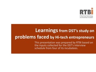 Learnings from DST’s study on
problems faced by Hi-tech entrepreneurs
This presentation was prepared by RTBI based on
the inputs collected for the DST’s interview
schedule from four of its incubatees.
 