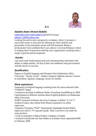 c.v
Abdalla Adam Ahmed Abdalla
GSM-00971503754976-00971528347914 Email:
adams6_2009@yahoo.com
Looking forward to join a progressive company where I can purse a
successful career in your post by utilizing my skill, abilities and
personality to the maximum extent with full potential. Being a
professional I feel confident that I can achieve a level performance which
is nothing short of protection and that your organization would provide a
scope to growth and development.
Assets:
I am motivated, hardworking and well communicating individual with
ability to adapt quickly. On top of that I am ambitious and goal oriented
with the desire to succeed.
Qualification:
Degree in English language and literature from Omdurman Ahlia
University " faculty of arts” –Sudan Computer diploma and net, Courses
in translation, Japanese language course six months.
Work experience:
Experience in English language teaching from the union national clubs
"UNISCO" Sudan
I worked as assistant in different fields of teaching from2000 up to 2004.
I participated in different seminar about English problems at Omdurman
Ahlia University.
In2005 I joined to Emirates Services Company in Dubai "U.A.E" I
worked in many sites started from Sharja cooperative as safety
supervisor.
I joined to Carrefour "MAF" hypermarket shandagha branch Dubai
supervisor and CC.TV operator guide. Then I moved to city bank the
same position.
I work as translator in Dajin Poultry Company in Sudan.
I worked in Kashwani law firm Dubai as translator from septermber2008
to February 2009.
 