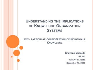 UNDERSTANDING THE IMPLICATIONS
OF KNOWLEDGE ORGANIZATION
SYSTEMS
WITH PARTICULAR CONSIDERATION OF INDIGENOUS

KNOWLEDGE

Shavonn Matsuda
LIS 610
Fall 2013 / Asato
December 10, 2013

 