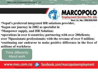 Manpower
1Marcopolo Employment Services P. Ltd.
Tuesday, November 29, 2016
Think differently
About work
•Nepal’s preferred integrated HR solutions provider,
•began our journey in 2002 as specialist in
•Manpower supply, and HR Solution;
•operations in over 6 countries; partnering with over 200clients;
over 70passionate professionals; with the revenue of over 5 million;
•continuing our endeavor to make positive difference in the lives of
millions of workforce
 