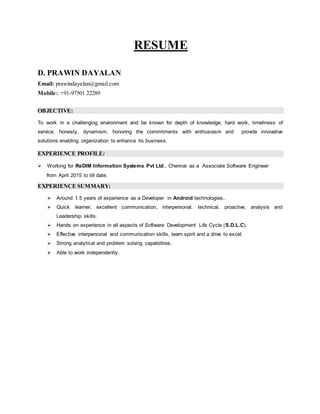 RESUME
D. PRAWIN DAYALAN
Email: prawindayalan@gmail.com
Mobile: +91-97501 22289
OBJECTIVE:
To work in a challenging environment and be known for depth of knowledge, hard work, timeliness of
service, honesty, dynamism, honoring the commitments with enthusiasm and provide innovative
solutions enabling organization to enhance its business.
EXPERIENCE PROFILE:
 Working for ReDIM Information Systems Pvt Ltd., Chennai as a Associate Software Engineer
from April 2015 to till date.
EXPERIENCE SUMMARY:
 Around 1.5 years of experience as a Developer in Android technologies..
 Quick learner, excellent communication, interpersonal, technical, proactive, analysis and
Leadership skills.
 Hands on experience in all aspects of Software Development Life Cycle (S.D.L.C).
 Effective interpersonal and communication skills, team spirit and a drive to excel.
 Strong analytical and problem solving capabilities.
 Able to work independently.
 