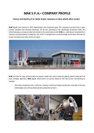 MAK S.P.A.– COMPANY PROFILE 
history and identity of an Italian leader company on alloy wheels after market 
 
MAK S.p.A. turns twenty in 2011 celebrating a very important goal. The company was born from a joint 
venture  between  two  business  identities,  the  former  operating  in  the  metallurgic  production  field,  the 
latter featuring a strong commercial activity in the automotive world. MAK is a well‐known brand both on 
national and International markets by now and it is recognized as a wheels design trend‐setter that always 
shows innovative and state‐of‐the‐art styles.  
 
 
MAK was able to cope with the latest economic world crisis and it faces the global market today with an 
even  stronger  approach.  MAK  S.p.A.  could  reach  its  success  thanks  to  the  key  factors  constituting  its 
identity:  
‐ One Italian production site, in Brescia, showing a totally automated production and state‐of‐the‐art 
technologies concerning wheels gravity production process.  
 
   
 
 