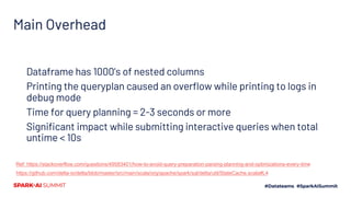Main Overhead
Dataframe has 1000’s of nested columns
Printing the queryplan caused an overflow while printing to logs in
debug mode
Time for query planning = 2-3 seconds or more
Significant impact while submitting interactive queries when total
untime < 10s
Ref: https://stackoverflow.com/questions/49583401/how-to-avoid-query-preparation-parsing-planning-and-optimizations-every-time
https://github.com/delta-io/delta/blob/master/src/main/scala/org/apache/spark/sql/delta/util/StateCache.scala#L4
 