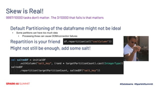 Skew is Real!
Default Partitioning of the dataframe might not be ideal
▪ Some partitions can have too much data
▪ Processing those can cause OOM/connection failures
Repartition is your friend
Might not still be enough, add some salt!
9997/10000 tasks don’t matter. The 3/10000 that fails is that matters
 