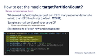 How to get the magic targetPartitionCount?
When reading/writing to parquet on HDFS, many recomendations to
mimic the HDFS block size (default: 128MB)
Sample a small portion of your large DF
▪ Df.head might suffice too with a large enough sample
Estimate size of each row and extrapolate
Sample here and sample there!
 