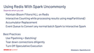 Using Redis With Spark Uncommonly
Maintain Bloom Filters/HLL on Redis
Interactive Counting while processing results using mapPartitions()
Accumulator Replacement
Event Queue to Convert any normal batch Spark to Interactive Spark
Best Practices
Use Pipelining + Batching!
Tear down connections diligently
Turn Off Speculative Execution
Depends whom you ask
 