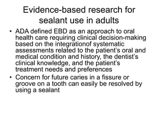 Evidence-based research for
sealant use in adults
• ADA defined EBD as an approach to oral
health care requiring clinical decision-making
based on the integrationof systematic
assessments related to the patient’s oral and
medical condition and history, the dentist’s
clinical knowledge, and the patient’s
treatment needs and preferences
• Concern for future caries in a fissure or
groove on a tooth can easily be resolved by
using a sealant
 