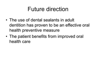Future direction
• The use of dental sealants in adult
dentition has proven to be an effective oral
health preventive measure
• The patient benefits from improved oral
health care
 