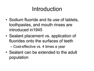Introduction
• Sodium fluoride and its use of tablets,
toothpastes, and mouth rinses are
introduced in1945
• Sealant placement vs. application of
fluorides onto the surfaces of teeth
– Cost-effective vs. 4 times a year
• Sealant can be extended to the adult
population
 