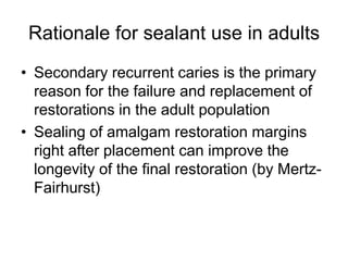 Rationale for sealant use in adults
• Secondary recurrent caries is the primary
reason for the failure and replacement of
restorations in the adult population
• Sealing of amalgam restoration margins
right after placement can improve the
longevity of the final restoration (by Mertz-
Fairhurst)
 