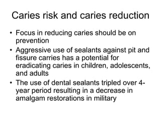 Caries risk and caries reduction
• Focus in reducing caries should be on
prevention
• Aggressive use of sealants against pit and
fissure carries has a potential for
eradicating caries in children, adolescents,
and adults
• The use of dental sealants tripled over 4-
year period resulting in a decrease in
amalgam restorations in military
 