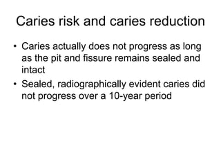 Caries risk and caries reduction
• Caries actually does not progress as long
as the pit and fissure remains sealed and
intact
• Sealed, radiographically evident caries did
not progress over a 10-year period
 