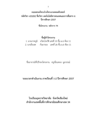 1 
แบบเสนอโครงร่างโครงงานคอมพิวเตอร์ 
รหัสวิชา ง33202 ชื่อวิชา เทคโนโลยีสารสนเทศและการสื่อสาร 6 
ปีการศึกษา 2557 
ชื่อโครงงาน หลักการ 7R 
ชื่อผู้ทาโครงงาน 1. นายภาคภูมิ ถวิลประวัติ เลขที่ 10 ชั้น ม.6 ห้อง 11 
2. นายธีรเจต กันยารอง เลขที่ 26 ชั้น ม.6 ห้อง 11 
ชื่ออาจารย์ที่ปรึกษาโครงงาน ครูเขื่อนทอง มูลวรรณ์ 
ระยะเวลาดาเนินงาน ภาคเรียนที่ 1-2 ปีการศึกษา 2557 
โรงเรียนยุพราชวิทยาลัย จังหวัดเชียงใหม่ 
สานักงานเขตพื้นที่การศึกษามัธยมศึกษาเขต 34 
 