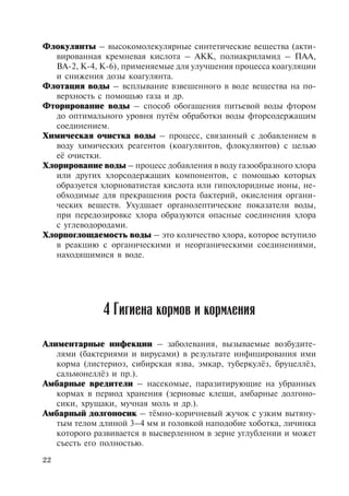 22
Флокулянты – высокомолекулярные синтетические вещества (акти-
вированная кремневая кислота – АКК, полиакриламид – ПАА,
ВА-2, К-4, К-6), применяемые для улучшения процесса коагуляции
и снижения дозы коагулянта.
Флотация воды – всплывание взвешенного в воде вещества на по-
верхность с помощью газа и др.
Фторирование воды – способ обогащения питьевой воды фтором
до оптимального уровня путём обработки воды фторсодержащим
соединением.
Химическая очистка воды – процесс, связанный с добавлением в
воду химических реагентов (коагулянтов, флокулянтов) с целью
её очистки.
Хлорирование воды – процесс добавления в воду газообразного хлора
или других хлорсодержащих компонентов, с помощью которых
образуется хлорноватистая кислота или гипохлоридные ионы, не-
обходимые для прекращения роста бактерий, окисления органи-
ческих веществ. Ухудшает органолептические показатели воды,
при передозировке хлора образуются опасные соединения хлора
с углеводородами.
Хлорпоглощаемость воды – это количество хлора, которое вступило
в реакцию с органическими и неорганическими соединениями,
находящимися в воде.
Алиментарные инфекции – заболевания, вызываемые возбудите-
лями (бактериями и вирусами) в результате инфицирования ими
корма (листериоз, сибирская язва, эмкар, туберкулёз, бруцеллёз,
сальмонеллёз и пр.).
Амбарные вредители – насекомые, паразитирующие на убранных
кормах в период хранения (зерновые клещи, амбарные долгоно-
сики, хрущаки, мучная моль и др.).
Амбарный долгоносик – тёмно-коричневый жучок с узким вытяну-
тым телом длиной 3–4 мм и головкой наподобие хоботка, личинка
которого развивается в высверленном в зерне углублении и может
съесть его полностью.
4 Гигиена кормов и кормления
Copyright ОАО «ЦКБ «БИБКОМ» & ООО «Aгентство Kнига-Cервис»
 