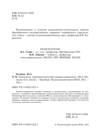 УДК 619:614.9 (038)
ББК 48 я2
П 54
Рекомендовано к изданию редакционно-издательским советом
Оренбургского государственного аграрного университета (председа-
тель совета – доктор сельскохозяйственных наук, профессор В.В. Ка-
ракулев).
РЕЦЕНЗЕНТЫ:
В.А. Сечин – д.с.-х.н., профессор, Оренбургский ГАУ;
В.И. Левахин – д.биол.н., профессор,
член-корреспондент РАСХН, ГНУ ВНИИМС РАСХН
© Издательский центр ОГАУ, 2011
УДК 619:614.9 (038)
ББК 48 я2
Поляков, Ю.А.
П 54	 Зоогигиена: терминологический словарь-справочник / Ю.А. По-
ляков, О.А. Ляпин. – Оренбург: Издательский центр ОГАУ, 2011. –
104 с.
ISBN 978-5-91632-012-1
Учебно-справочное пособие написано в соответствии с программами по зоо-
гигиене с основами проектирования животноводческих объектов, утвержденными
Министерством сельского хозяйства РФ по специальностям «Ветеринария» и «Зоо-
техния». В данном пособии по каждому разделу дисциплины изложены основные
термины, понятия, даны их определения, а также справочный материал, что облегчит
студентам изучение зоогигиены.
ISBN 978-5-91632-012-1
Copyright ОАО «ЦКБ «БИБКОМ» & ООО «Aгентство Kнига-Cервис»
 