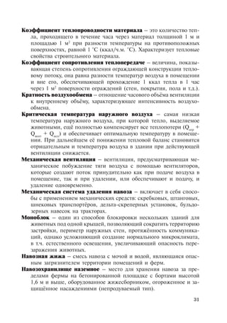 31
Коэффициент теплопроводности материала – это количество теп-
ла, проходящего в течение часа через материал толщиной 1 м и
площадью 1 м2
при разности температуры на противоположных
поверхностях, равной 1 °С (ккал/ч.м. °С). Характеризует тепловые
свойства строительного материала.
Коэффициент сопротивления теплопередаче – величина, показы-
вающая степень сопротивления ограждающей конструкции тепло-
вому потоку, она равна разности температур воздуха в помещении
и вне его, обеспечивающей прохождение 1 ккал тепла в 1 час
через 1 м2
поверхности ограждений (стен, покрытия, пола и т.д.).
Кратность воздухообмена – отношение часового объёма вентиляции
к внутреннему объёму, характеризующее интенсивность воздухо-
обмена.
Критическая температура наружного воздуха – самая низкая
температура наружного воздуха, при которой тепло, выделяемое
животными, ещё полностью компенсирует все теплопотери (Qогр
+
Qвент
+ Qисп
) и обеспечивает оптимальную температуру в помеще-
нии. При дальнейшем её понижении тепловой баланс становится
отрицательным и температура воздуха в здании при действующей
вентиляции снижается.
Механическая вентиляция – вентиляция, предусматривающая ме-
ханическое побуждение тяги воздуха с помощью вентиляторов,
которые создают поток принудительно как при подаче воздуха в
помещение, так и при удалении, или обеспечивают и подачу, и
удаление одновременно.
Механическая система удаления навоза – включает в себя спосо-
бы с применением механических средств: скребковых, штанговых,
шнековых транспортёров, дельта-скреперных установок, бульдо-
зерных навесок на тракторах.
Моноблок – один из способов блокировки нескольких зданий для
животных под одной крышей, позволяющий сократить территорию
застройки, периметр наружных стен, протяжённость коммуника-
ций, однако усложняющий создание нормального микроклимата,
в т.ч. естественного освещения, увеличивающий опасность пере-
заражения животных.
Навозная жижа – смесь навоза с мочой и водой, являющаяся опас-
ным загрязнителем территории помещений и ферм.
Навозохранилище наземное – место для хранения навоза за пре-
делами фермы на бетонированной площадке с бортами высотой
1,6 м и выше, оборудованное жижесборником, огороженное и за-
щищённое насаждениями (непродуваемый тип).
Copyright ОАО «ЦКБ «БИБКОМ» & ООО «Aгентство Kнига-Cервис»
 