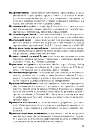 33
Пол решетчатый – полы особой конструкции, применяемые с целью
уменьшения затрат ручного труда на очистку от навоза и жижи,
улучшения газового состава воздуха и санитарного состояния по-
мещения, которые оборудуют в местах дефекации животных, а в
отдельных случаях по всей площади клеток.
Пол сплошной – наиболее распространённый тип пола, занимающего
всю площадь стойл, клеток, станков, денников и пр. (глинобитные,
деревянные, кирпичные, бетонные, асфальтовые).
Пол комбинированный – сочетание сплошного пола в основной ча-
сти размещения животных с решетчатым полом в зоне дефекации.
Полужидкий навоз – навоз, получаемый при содержании крупного
рогатого скота и свиней на подстилке и без подстилки, при её
ограниченном применении (1,0–1,5 кг/гол), влажность его 80–85%.
Поперечная схема воздухообмена – схема, обеспечивающая движе-
ние воздуха поперёк здания от одной продольной стены к другой,
где размещены вытяжные вентиляторы.
Положительный тепловой баланс – ситуация, когда приходная часть
теплового баланса превышает расходную и образуется профицит
(избыток) тепла, Кт.б. больше единицы.
Пористость материала – отношение объёма пор к общему объёму
материала, которое колеблется от 0 (сталь, стекло) до 90% (мин-
вата). Чем больше пор в материале, тем он теплее.
Потолочное перекрытие – ограждающая конструкция, ограничиваю-
щая внутреннюю часть здания от атмосферы и играющая большую
роль в тепловом балансе, в связи с чем должна быть хорошо уте-
плена лёгкими малотеплопроводными материалами.
Принцип «чёрное-белое» – система профилактических мероприятий,
обеспечивающая на комплексе разграничение производственной
(чистой, белой) зоны от вспомогательных (черных) зон, осущест-
вляемая на основе выполнения строительных, функциональных и
организационных требований. Она обеспечивает защиту животных
от инфекционных болезней, которые могут быть занесены на пред-
приятие извне.
Приточная вентиляция – вентиляционные устройства (механиз-
мы), обеспечивающие подачу свежего атмосферного воздуха в по-
мещение в соответствии с оптимальным часовым объёмом вен-
тиляции.
Приточно-вытяжная вентиляция – приточные и вытяжные устрой-
ства (механизмы), обеспечивающие одновременную подачу свеже-
го и удаление из помещения загрязнённого воздуха в соответствии
с оптимальным часовым объёмом вентиляции.
Copyright ОАО «ЦКБ «БИБКОМ» & ООО «Aгентство Kнига-Cервис»
 