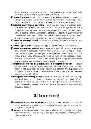 52
маточники и свинарники для содержания поросят-отъёмышей,
отнятых от матерей в 26-дневном возрасте.
Сектор откорма – часть территории крупного свинокомплекса, на
которой размещены свинарники-откормочники, кормоцех, кон-
тора сектора, и к которому проложены железнодорожные пути.
Станково-выгульная система – система содержания свиней (хря-
ков-производителей, свиноматок с 4-го месяца супоросности и
подсосных маток с поросятами-сосунами) в индивидуальных стан-
ках, а также маток холостых, первых 3 месяцев супоросности,
ремонтный молодняк, поросят-отъёмышей – в групповых станках
с предоставлением им прогулок на выгульных площадках.
Станок индивидуальный – место для индивидуального содержания
свиней.
Станок групповой – место для группового содержания свиней.
Станок для подсосной матки – индивидуальный станок, в котором
размещают тяжелосупоросную матку за 5–7 суток перед опоро-
сом. В нём проводят опорос и содержание подсосной матки с
поросятами-сосунами, разделённый на боксы: для матки с фикси-
рующим устройством, для отдыха и подкормки сосунов; оборудован
кормушками, сосковыми (чашечными) поилками.
Трёхфазный способ выращивания и откорма поросят – способ
выращивания, при котором поросят после отъёма от маток пере-
водят в специализированные секции свинарника для доращивания
молодняка, где содержат до передачи на откорм при достижении
живой массы 30–35 кг.
Фиксированное содержание – содержание подсосных маток в пер-
вые 6–7 дней после опороса, иногда до 14 дней, в станке, обору-
дованным специальным устройством для фиксации, ограничиваю-
щим движения свиноматки, с целью профилактики задавливания
сосунов маткой.
Бездуговая одноконная упряжь – упряжь, состоящая из узды, хо-
мута, седёлки с подпругой, чересседельника, подбрюшника, по-
стромок и вожжей.
Денник – индивидуальное, специально оборудованное место для бес-
привязного содержания жеребцов-производителей, кобыл, молод-
няка в тренинге.
9.3 Гигиена лошадей
Copyright ОАО «ЦКБ «БИБКОМ» & ООО «Aгентство Kнига-Cервис»
 